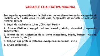 VARIABLE CUALITATIVA NOMINAL
Son aquellas que establecen la distinción de los elementos en las categorías sin
implicar orden entre ellas. En este caso, 5 ejemplos de variables cuanlitativas
nominal serían:
1. Lugar de nacimiento (Lima , Chiclayo, Perú) ·
2. Estado Civil o conyugal (soltero, casado, viudo, divorciado, separado,
conviviente)
3. Idioma de los habitantes de la tierra (castellano, inglés, francés, italiano,
chino mandarín, etc.) ·
4. Religión que profesa (católico, evangélico, musulmán, etc.)
5. Grupo sanguíneo .
 