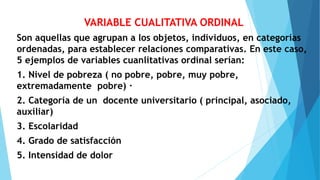 VARIABLE CUALITATIVA ORDINAL
Son aquellas que agrupan a los objetos, individuos, en categorías
ordenadas, para establecer relaciones comparativas. En este caso,
5 ejemplos de variables cuanlitativas ordinal serían:
1. Nivel de pobreza ( no pobre, pobre, muy pobre,
extremadamente pobre) ·
2. Categoría de un docente universitario ( principal, asociado,
auxiliar)
3. Escolaridad
4. Grado de satisfacción
5. Intensidad de dolor
 