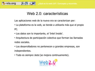 ¿Qué es la web 2.0?. Concepto y recorrido.




              Web 2.0: características
Las aplicaciones web de la nueva era se caracterizan por:
●
    La plataforma es la web, se tiende a utilizarla más que el propio
PC.
●
    Los datos son lo importante, el 'Intel Inside'.
●
    Arquitectura de participación colectiva que forman las llamadas
redes sociales.
●
    Los desarrolladores no pertenecen a grandes empresas, son
independientes.
●
    Todo es siempre beta (se mejora continuamente).
 