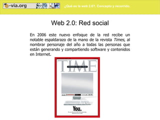 ¿Qué es la web 2.0?. Concepto y recorrido.




           Web 2.0: Red social
En 2006 este nuevo enfoque de la red recibe un
notable espaldarazo de la mano de la revista Times, al
nombrar personaje del año a todas las personas que
están generando y compartiendo software y contenidos
en Internet.
 