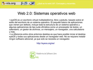 ¿Qué es la web 2.0?. Concepto y recorrido.




         Web 2.0: Sistemas operativos web
● eyeOS es un escritorio virtual multiplataforma, libre y gratuito, basado sobre el
estilo del escritorio de un sistema operativo. El paquete básico de aplicaciones
que vienen por defecto, incluye toda la estructura de un sistema operativo y
algunas aplicaciones de tipo suite ofimática como un procesador de textos, un
calendario, un gestor de archivos, un mensajero, un navegador, una calculadora
y más.
● La diferencia entre otros entornos desktop es que hace posible iniciar el desktop

eyeOS y todas sus aplicaciones desde un navegador web. No se requiere instalar
ningún software adicional, ya que solo se necesita un navegador.

                             http://eyeos.org/es/
 