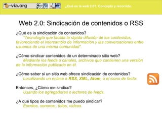¿Qué es la web 2.0?. Concepto y recorrido.
Web 2.0: Sindicación de contenidos o RSS
¿Qué es la sindicación de contenidos?
“Tecnología que facilita la rápida difusión de los contenidos,
favoreciendo el intercambio de información y las conversaciones entre
usuarios de una misma comunidad”.
¿Cómo sindicar contenidos de un determinado sitio web?
Mediante los feeds o canales, archivos que contienen una versión
de la información publicada en él.
¿Cómo saber si un sitio web ofrece sindicación de contenidos?
Localizando un enlace a RSS, XML, Atom, o el icono de facto:
Entonces, ¿Cómo me sindico?
Usando los agregadores o lectores de feeds.
¿A qué tipos de contenidos me puedo sindicar?
Escritos, sonoros,, fotos, vídeos.
 
