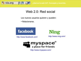 ¿Qué es la web 2.0?. Concepto y recorrido.
Web 2.0: Red social
Los nuevos usuarios quieren y pueden:
●
Relacionarse.
http://www.facebook.com/ http://www.ning.com/
http://www.myspace.com/
 