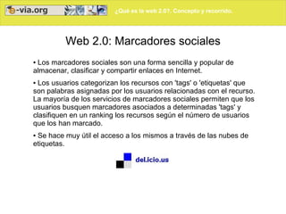 ¿Qué es la web 2.0?. Concepto y recorrido.
Web 2.0: Marcadores sociales
● Los marcadores sociales son una forma sencilla y popular de
almacenar, clasificar y compartir enlaces en Internet.
● Los usuarios categorizan los recursos con 'tags' o 'etiquetas' que
son palabras asignadas por los usuarios relacionadas con el recurso.
La mayoría de los servicios de marcadores sociales permiten que los
usuarios busquen marcadores asociados a determinadas 'tags' y
clasifiquen en un ranking los recursos según el número de usuarios
que los han marcado.
● Se hace muy útil el acceso a los mismos a través de las nubes de
etiquetas.
 