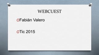 WEBCUEST
OFabián Valero
OTic 2015
 