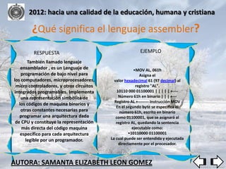 2012: hacia una calidad de la educación, humana y cristiana

        ¿Qué significa el lenguaje assembler?
         RESPUESTA                                       EJEMPLO
       También llamado lenguaje
    ensamblador , es un Lenguaje de                    •MOV AL, 061h
    programación de bajo nivel para                        Asigna el
los computadores, microprocesadores,        valor hexadecimal 61 (97 decimal) al
 micro controladores, y otros circuitos                 registro "AL".
integrados programables. Implementa           10110 000 01100001 | | | | | +----
    una representación simbólica de            Número 61h en binario | | | +---
                                            Registro AL +-------- Instrucción MOV
   los códigos de maquina binarios y
                                             En el segundo byte se especifica el
    otras constantes necesarias para           número 61h, escrito en binario
   programar una arquitectura dada           como 01100001, que se asignará al
 de CPU y constituye la representación       registro AL, quedando la sentencia
     más directa del código maquina                   ejecutable como:
    específico para cada arquitectura               •10110000 01100001
      legible por un programador.         La cual puede ser entendida y ejecutada
                                               directamente por el procesador.



AUTORA: SAMANTA ELIZABETH LEON GOMEZ
 