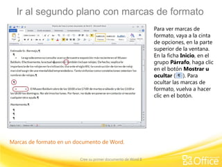 Ir al segundo plano con marcas de formato
                                                               Para ver marcas de
                                                               formato, vaya a la cinta
                                                               de opciones, en la parte
                                                               superior de la ventana.
                                                               En la ficha Inicio, en el
                                                               grupo Párrafo, haga clic
                                                               en el botón Mostrar u
                                                               ocultar ( ). Para
                                                               ocultar las marcas de
                                                               formato, vuelva a hacer
                                                               clic en el botón.




Marcas de formato en un documento de Word.


                         Cree su primer documento de Word II
 