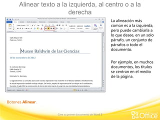 Alinear texto a la izquierda, al centro o a la
                         derecha
                                                          La alineación más
                                                          común es a la izquierda,
                                                          pero puede cambiarla a
                                                          lo que desee, en un solo
                                                          párrafo, un conjunto de
                                                          párrafos o todo el
                                                          documento.


                                                          Por ejemplo, en muchos
                                                          documentos, los títulos
                                                          se centran en el medio
                                                          de la página.




Botones Alinear.


                    Cree su primer documento de Word II
 