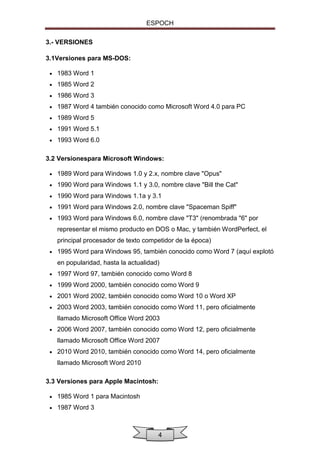 ESPOCH
3.- VERSIONES
3.1Versiones para MS-DOS:


1983 Word 1



1985 Word 2



1986 Word 3



1987 Word 4 también conocido como Microsoft Word 4.0 para PC



1989 Word 5



1991 Word 5.1



1993 Word 6.0

3.2 Versionespara Microsoft Windows:


1989 Word para Windows 1.0 y 2.x, nombre clave "Opus"



1990 Word para Windows 1.1 y 3.0, nombre clave "Bill the Cat"



1990 Word para Windows 1.1a y 3.1



1991 Word para Windows 2.0, nombre clave "Spaceman Spiff"



1993 Word para Windows 6.0, nombre clave "T3" (renombrada "6" por
representar el mismo producto en DOS o Mac, y también WordPerfect, el
principal procesador de texto competidor de la época)



1995 Word para Windows 95, también conocido como Word 7 (aquí explotó
en popularidad, hasta la actualidad)



1997 Word 97, también conocido como Word 8



1999 Word 2000, también conocido como Word 9



2001 Word 2002, también conocido como Word 10 o Word XP



2003 Word 2003, también conocido como Word 11, pero oficialmente
llamado Microsoft Office Word 2003



2006 Word 2007, también conocido como Word 12, pero oficialmente
llamado Microsoft Office Word 2007



2010 Word 2010, también conocido como Word 14, pero oficialmente
llamado Microsoft Word 2010

3.3 Versiones para Apple Macintosh:


1985 Word 1 para Macintosh



1987 Word 3

4

 