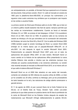 ESPOCH
ver anticipadamente, en pantalla, el formato final que aparecería en el impreso
del documento. Esta primera versión, Word 1.0, salió al mercado en octubre de
1983 para la plataforma Xenix MS-DOS; en principio fue rudimentario y le
siguieron otras cuatro versiones muy similares que no produjeron casi impacto
en las ventas a usuarios finales.
La primera versión de Word para Windows salió en el año 1989, que si bien en
un entorno gráfico resultó bastante más fácil de operar, tampoco permitió que
las ventas se incrementaran notablemente. Cuando se lanzó al mercado
Windows 3.0, en 1990, se produjo el real despegue. A Word 1.0 le sucedieron
Word 2.0 en 1991, Word 6.0 en 1993. El posterior salto en los números de
versión se introdujo a fin de que coincidiera con la numeración del versionado
de Windows, tal como fue Word 95 y Word 97. Con la salida del Windows 2000
(1999) también surgió la versión homóloga de Word. La versión Word 2002
emergió en la misma época que el paquete Microsoft Office XP, en el
año 2001. Un año después le siguió la versión Microsoft Word 2003.
Posteriormente se presentó Microsoft Word 2007 junto con el resto de
aplicaciones del paquete Office 2007, en esta versión, Microsoft marcó un
nuevo cambio en la historia de las aplicaciones office presentando la nueva
interfaz Ribbons más sencilla e intuitiva que las anteriores (aunque muy
criticada por usuarios acostumbrados a las versiones anteriores). La versión
más reciente lanzada al mercado es Microsoft Word 2010, en el mismo año en
el que salió el sistema Microsoft Windows 7.
Microsoft Word es en el 2009 líder absoluto en ese sector del mercado,
contando con alrededor de 500 millones de usuarios (cifras de 2008); y si bien
ya ha cumplido sus 25 años, continúa su liderazgo; pero ya los procesadores
de texto basados en la red y las soluciones de código abierto comenzaron a
ganarle terreno.
El 11 de agosto de 2009, el juez Leonard Davis de la Corte Federal de los
EE.UU. en el Distrito Este de Texas, División Tyler, emitió una orden
judicial por la que debe ponerse en práctica dentro de 60 días la prohibición de
la venta de Microsoft Word en los Estados Unidos, después de aceptar las
reclamaciones que Microsoft infringió deliberadamente la patente EE.UU.

2

 