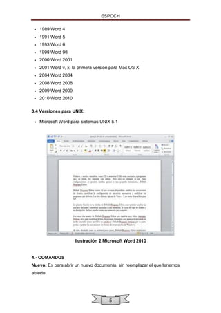 ESPOCH


1989 Word 4



1991 Word 5



1993 Word 6



1998 Word 98



2000 Word 2001



2001 Word v, x, la primera versión para Mac OS X



2004 Word 2004



2008 Word 2008



2009 Word 2009



2010 Word 2010

3.4 Versiones para UNIX:


Microsoft Word para sistemas UNIX 5.1

Ilustración 2 Microsoft Word 2010

4.- COMANDOS
Nuevo: Es para abrir un nuevo documento, sin reemplazar el que tenemos
abierto.

5

 