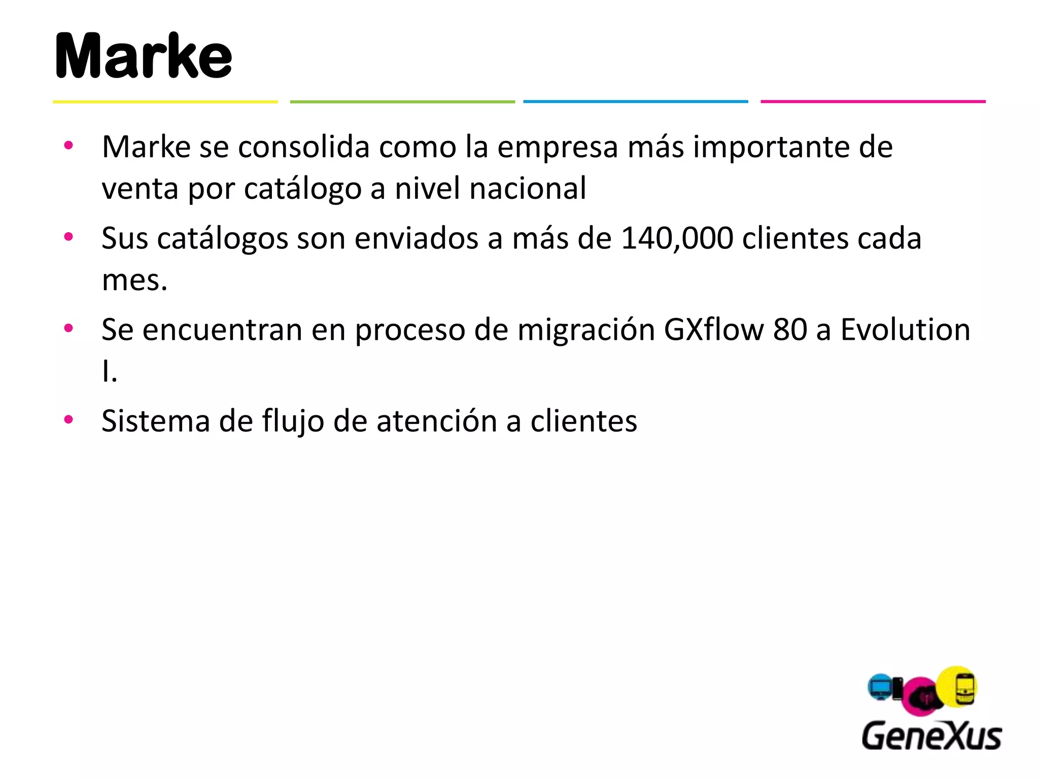 Marke
• Marke se consolida como la empresa más importante de
  venta por catálogo a nivel nacional
• Sus catálogos son enviados a más de 140,000 clientes cada
  mes.
• Se encuentran en proceso de migración GXflow 80 a Evolution
  I.
• Sistema de flujo de atención a clientes
 