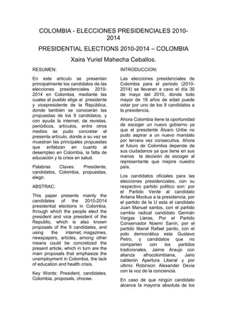 COLOMBIA - ELECCIONES PRESIDENCIALES 2010-2014  <br />PRESIDENTIAL ELECTIONS 2010-2014 – COLOMBIA<br />Xaira Yuriel Mahecha Ceballos.<br />RESUMEN:<br />En este articulo se presentan principalmente los candidatos de las elecciones presidenciales 2010-2014 en Colombia, mediante las cuales el pueblo elige al  presidente y vicepresidente de la República, donde también se conocerán las propuestas de los 9 candidatos, y con ayuda la internet, de revistas, periódicos, artículos, entre otros medios se pudo concretar el presenta artículo, donde a su vez se muestran las principales propuestas que enfatizan en cuanto al desempleo en Colombia, la falta de educación y la crisis en salud.<br />Palabras Claves: Presidente, candidatos, Colombia, propuestas, elegir.<br />ABSTRAC: <br />This paper presents mainly the candidates of the 2010-2014 presidential elections in Colombia, through which the people elect the president and vice president of the Republic, which is also known proposals of the 9 candidates, and using the internet, magazines, newspapers, articles, among other means could be concretized the present article, which in turn are the main proposals that emphasize the unemployment in Colombia, the lack of education and health crisis.<br />Key Words: President, candidates, Colombia, proposals, choose.<br />INTRODUCCION:<br />Las elecciones presidenciales de Colombia para el periodo (2010-2014) se llevaran a cavo el día 30 de mayo del 2010, donde todo mayor de 18 años de edad puede votar por uno de los 9 candidatos a la presidencia. <br />Ahora Colombia tiene la oportunidad de escoger un nuevo gobierno ya que el presidente Álvaro Uribe no pudo aspirar a un nuevo mandato por tercera vez consecutiva. Ahora el futuro de Colombia depende de sus ciudadanos ya que tiene en sus manos  la decisión de escoger al representante que mejore nuestro país.<br />Los candidatos oficiales para las elecciones presidenciales, con su respectivo partido político son: por el Partido Verde al candidato Antana Mockus a la presidencia, por el partido de la U esta el candidato  Juan Manuel santos, con el partido cambio radical candidato Germán Vargas Lleras, Por el Partido Conservador Noemí Sanín, por el partido liberal Rafael pardo, con el polo democrático esta Gustavo Petro, y candidatos que no comparten con los partidos tradicionales, Jaime Araujo con alianza afrocolombiana, Jairo calderón Apertura Liberal y por ultimo Robinson Alexander Devia con la voz de la conciencia.<br />En caso de que ningún candidato alcance la mayoría absoluta de los votos, se realizara una segunda vuelta el día 20 de junio de 2010.<br />CANDIDATOS A LA PRESIDENCIA:<br />ANTANAS MOCKUS: Aurelijus Rutenis Antanas Mockus, es actualmente el candidato presidencial por el Partido Verde.Este matemático quien se dio a conocer desde la rectoría de la Universidad Nacional, llegó a la Alcaldía de Bogotá en dos ocasiones (1995-1997 y 2001-2003) y ha intentado tres veces alcanzar la presidencia para promulgar sus políticas que reformaron a Bogotá reduciendo en un 70% la tasa de homicidios, disminuyendo en un 50% las muertes por accidentes de tránsito, o ahorrando agua cuyo consumo bajó en un 40%. Con su movimiento Visionarios ha trabajado durante cinco años pero desde el 2010 decidió forjar una alianza con Peñalosa y Garzón en espera de combatir las vertientes políticas y la politiquería. <br />Para la salud el candidato a la  presidencia por el partido verde tiene entre sus propuestas presenta unas reformas estructurales del sistema de salud donde piensa cambiar todo el sistema debido a la crisis de salud que atraviesa al país en la actualidad, se piensa simplificar el diseño institucional del sistema de salud para mejorar la administración, facilitar la supervisión y superar la corrupción, además de un plan único de salud y un mejor financiamiento y así tener mejor sostenibilidad para un futuro.<br />En cuanto al empleo; “Crearemos oportunidades de trabajo con base en políticas integrales de educación, ciencia, tecnología e innovación. Con el apoyo del SENA y las instituciones educativas promoveremos el entrenamiento y reentrenamiento de trabajadores desempleados en aras de que haya más oportunidades de empleo. Nos comprometemos con la cultura del emprendimiento. Para promover el empleo pondremos en marcha planes de infraestructura vial y vivienda y estudiaremos la posibilidad de establecer paulatinamente un seguro de desempleo”<br />Educación“Queremos una educación al alcance de todos, de alta calidad, que realmente prepare a las personas para la vida laboral y la vida en sociedad, que sirva para eliminar las desigualdades entre las personas y entre las regiones y promueva la creatividad, la innovación y la productividad”. Para lograrlo: <br />En educación preescolar, orientaremos nuestros esfuerzos a lograr una cobertura del 90% y tener personal calificado al frente de las instituciones encargadas de ello.<br /> Fortaleceremos el Programa Integral de Atención a la Primera Infancia, orientándolo a dar prioridad a los niños más pobres, de modo que no queden en desventaja en sus posibilidades de desarrollo para la vida.<br /> Mejoraremos sustancialmente la calidad de la educación básica pública mediante la construcción de escuelas y colegios de alta calidad, el aumento del tiempo de estudio, pasando gradualmente de la media jornada a la jornada completa, el mejoramiento de las prácticas pedagógicas en el aula, la dotación de ayudas pedagógicas, incluyendo bibliotecas y computadores en las aulas, y la cooperación amplia entre estudiantes, maestros y padres. Elevaremos el nivel de los colegios públicos, de tal manera que su calidad se aproxime rápidamente a la de los mejores colegios privados.<br /> En la educación básica y media, nuestras políticas tendrán en cuenta las particularidades de cada región. Fortaleceremos el Programa Nacional de Educación Rural para reducir la brecha educativa entre el campo y la ciudad. Crearemos las condiciones para que los maestros de las zonas rurales aseguren su permanencia en las aulas durante todo el año escolar.<br /> Estimularemos el reconocimiento social de la labor de los maestros y fortaleceremos su formación, mediante un programa de capacitación permanente de docentes en todos los niveles del sistema educativo, con la colaboración de universidades, empresas y gobierno. Aumentaremos la capacidad de investigación de las universidades que forman profesores.<br /> Reduciremos la deserción escolar en las edades de 12 a 16 años a una tercera parte de la actual y aumentaremos el acceso a la educación superior. El programa “No me Retiro” combinará apoyo económico, acompañamiento psicosocial y mejoras en infraestructura. Los jóvenes de los estratos más pobres que permanezcan en la educación media, se esfuercen y se gradúen de bachilleres, tendrán apoyo financiero para su acceso a estudios técnicos, tecnológicos y universitarios.<br /> Aumentaremos la cobertura de la educación técnica y tecnológica con la financiación del ICETEX, las instituciones de educación superior y el SENA. Este aumento de cobertura estará atado a las necesidades sectoriales y regionales. Adoptaremos estándares de calidad para que los esfuerzos de los jóvenes se vean recompensados en el mercado laboral. En particular, reestructuraremos el SENA para que opere dentro de los sistemas de evaluación de calidad del Ministerio de Educación Nacional.<br /> En cuanto a la educación superior el objetivo central será mejorar la calidad. Impulsaremos un programa de formación de profesores universitarios en maestrías y doctorados, para aumentar el número de profesores de planta y de profesores con maestría y doctorado.<br /> Promoveremos una reforma integral y con amplia discusión social de la Ley 30 de Educación Superior, para superar las barreras de acceso y responder a los desafíos de calidad y pertinencia que enfrenta.<br /> Para asegurar la calidad de la educación superior, revisaremos y actualizaremos el esquema de acreditación de programas académicos, así como los mecanismos de evaluación, haciendo públicos sus resultados.<br /> Privilegiaremos la investigación y la innovación en la educación superior y revisaremos el diseño institucional que relaciona la educación, la investigación y los sectores productivos, para que tengan mejor coordinación.<br /> Habrá un programa de becas de sostenimiento para estudiantes universitarios de bajos ingresos.<br /> <br />JUAN MANUEL SANTOS: <br />Es un líder con capacidad de trabajo y resultados contundentes, don de mando, visión de futuro, disciplina de estudio y presencia y credibilidad internacional, características que ha logrado consolidar a través de su experiencia como dirigente cafetero, periodista, creador de la Fundación Buen Gobierno, primer Ministro de Comercio Exterior, Designado a la Presidencia de la República, Ministro de Hacienda y Crédito Público, Ministro de Defensa Nacional y fundador y actualmente director del Partido de La U.<br />Salud: Muchas entidades participan de manera desordenada y contradictoria en el gobierno del Sistema de Salud, particularmente la labor de supervisión es insuficiente, tiene un modelo inadecuado y un bajo presupuesto.<br />Para detener la corrupción; y una política de prevención y salud pública en manos del Estado, enfocada a tener resultados tangibles en la mejora del estado de salud de los Colombianos, Vamos a movernos hacia un sistema que favorezca la prevención, porque “prevenir es más fácil que curar” y es menos costoso, tanto para el individuo, como para su familia y para el país. Continuaremos con lo bueno del sistema de 1993 pero, como meta fundamental, lo enfocaremos hacia la prevención y hacia la calidad y satisfacción de los usuarios. Es decir, queremos colombianos sanos. Para lograr esos objetivos necesitamos un compromiso de todos los actores del sistema. Necesitamos un compromiso por la salud para lograr nuestras metas:<br />             <br />              1. Cobertura universal en           aseguramiento.<br /> 2. POS unificado, incluyente, amplio, actualizado y sostenible para todos.<br />3. Se generarán indicadores trazadores que demostrarán los avances:<br />a. Mortalidad materna.<br />b. Mortalidad infantil.<br />c. Relacionado con enfermedades crónicas como la hipertensión, diabetes, cáncer.<br />d. De calidad del servicio en términos de facilidad de acceso.<br />4. Incrementar por encima del 95% la cobertura en vacunación.<br />5. Satisfacción de los usuarios con el servicio del 90%.<br />El empleo y sus estrategias:<br />1).Un entorno que favorezca la funcias de empleo, dinamice la economía y ponga a Colombia a trabajar.<br />2).mas empresas formales, más empleos formales<br />3). Trabajaremos para formalizar un empleo que hoy e informal<br />4). Equidad en el acceso al trabajo para todos los colombianos<br />5). Crear el ministro de trabajo y el desarrollo laboral<br />Educación: Encontramos que se busca actualizar la educación con la del nuevo siglo, un pupitre y un computador para cada estudiante, implementar la educación desde la infancia con ayuda del ICBF, fortalecer el inglés, educación superior de alta calidad, y por ultimo programas relacionados con la nueva tecnología.<br />NOEMI SANIN: Esta paisa es graduada en Derecho y Ciencias Socio-Económicas de la Pontificia Universidad Javeriana, tiene una especialización en Derecho Comercial y Financiero y fue Fellow de la Universidad de Harvard. Ha recibido Doctorados Honoris Causa de la Universidad Sokka Gakai de Tokio-Japón y de la Universidad Autónoma –UNAB-de Bucaramanga. Noemí Sanín Posada, nacida en Medellín, Antioquia, tercera de 15 hijos del intelectual, educador, escritor y humanista antioqueño Jaime Sanín Echeverri y la maestra, Noemí Posada, quien le enseñó a leer y a escribir. Siempre dice que en su hogar no faltó, ni sobró nada, pero que fue allí donde aprendió que lo que hace mejor la vida y posible la convivencia son los valores y que son igualitarios y gratis: el respeto por el otro, la decencia, el amor por la ética, por la vida, por la verdad y hasta las buenas maneras, el amor por la cultura y el conocimiento.<br />Salud: En un futuro gobierno de esta candidata se tiene como propuestas para el campo de la salud, el garantizar el derecho a la salud, ya que es un derecho y también protegería las cesantías. Se piensa crear el ministerio de la salud, para así dar rápida solución a las quejas de los usuarios, para que la gente sea atendida de inmediato, y si se necesitan medicamento, sea dados al paciente en un plazo de tres días, todas las anteriores propuestas las garantizaría un futuro ministerio de la salud.<br />Empleo: Es uno de los puntos clave del plan de gobierno de Noemí, pues visiona la creación de dos millones de empleos, con el “TPP”- Trabaje, produzca y progrese piensan brindarle capital a quienes quieran emprender un nuevo negocio para crear 600 mil nuevas empresas.<br />Educación: Debido a que uno de los principales temas que más preocupa en Colombia es la deserción de los estudiantes a consecuencia de no tener recursos económicos, se piensa fortalecer el ICETEX, para ampliar la cobertura en los colegios oficiales, hasta llegar al 50%, se piensa invertir en la calidad de los colegios públicos, al igual que mejorar la cobertura en la educación superior que se encuentra bajo seria amenaza debido a que los estudiantes no están asistiendo a este nivel de estudio.<br /> <br />  <br />Tabla # 1. Intención de votos en la primera vuelta.<br />Hasta el día de hoy en la intención de votos de la primera vuelta, Juan Manuel santos sigue en competencia con Antanas Mockus, los cuales siempre van juntos en las encuestas realizadas, pero en estos momentos santos está por encima de Mockus, será esperar una próxima intensión de votos, o el día de las votaciones, mientras tanto Noemí ha  subido un 2%, No podemos creer en todas las “grandes” encuentas realizadas por los canales, junto con las grandes entidades, el verdadero gran resultado se verá el 30 de mayo1<br />LA INTERNET EN LAS ELECCIONES<br />Se ha creado la idea de que las redes sociales son fuentes seguras; pues si cierto candidato tiene cierto número de fans, tiene mejores posibilidades que otro, es una total farsa, recordemos que páginas como facebook tiene registrados jóvenes menores de edad, que con un solo clic se convierten en un posible seguidor2.<br />Es un apreciación muy cierta la que realiza el anterior autor, pero no podemos dejar a un lado de que la internet hace parte de los medio de comunicación y más que todo en un medio que ha generado gran furor y que ha sido muy resaltado para las actuales elecciones.<br />El uso de las redes sociales como espacios para ganar quot;
seguidoresquot;
 ha impulsado que los candidatos a la presidencia de Colombia midan su grado de influencia y popularidad en la red de cara a la primera vuelta electoral del 30 de mayo. Los principales partidos políticos están en Facebook, Twitter, YouTube, Flicker o los Blogger. Esto ha ayudado a que en los últimos meses los seis candidatos a sustituir al presidente Álvaro Uribe en la Casa de Nariño se den a conocer a las exigencias de los jóvenes3.<br />La pregunta será, que ocurrirá en nuestro país en el futuro venidero, si de un momento a otro se ha visto el progreso o cómo influyen las nuevas tecnologías en ciertas cuestiones de nuestro país, que pasará mas adelantes será acaso que el futuro de nuestras políticas quedaran en manos de las redes sociales, en fin es un tema que genera mucha controversia y en donde las opiniones se encuentra muy dividas, pero si queda muy claro que la forma de hacer campañas políticas ha cambiado en nuestro país.<br />REFERENCIAS:<br />1. Franco B. Proceso de elección. 2010<br />2. Méndez S. Marcos, la internet interviene en el porvenir, y elige presidentes.<br />3. Llerena. Redes sociales y elecciones. 2010<br />