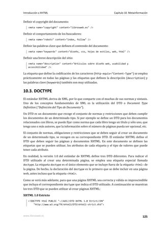 Introducción a XHTML                                                  Capítulo 10. Metainformación


Definir el copyright del documento:
   <meta name="copyright" content="librosweb.es" />

Definir el comportamiento de los buscadores:
   <meta name="robots" content="index, follow" />

Definir las palabras clave que definen el contenido del documento:
   <meta name="keywords" content="diseño, css, hojas de estilos, web, html" />

Definir una breve descripción del sitio:
   <meta name="description" content="Artículos sobre diseño web, usabilidad y
   accesibilidad" />

La etiqueta que define la codificación de los caracteres (http-equiv="Content-Type") se emplea
prácticamente en todas las páginas y las etiquetas que definen la descripción (description) y
las palabras clave (keywords) también son muy utilizadas.

10.3. DOCTYPE
El estándar XHTML deriva de XML, por lo que comparte con el muchas de sus normas y sintaxis.
Uno de los conceptos fundamentales de XML es la utilización del DTD o Document Type
Definition ("Definición del Tipo de Documento").

Un DTD es un documento que recoge el conjunto de normas y restricciones que deben cumplir
los documentos de un determinado tipo. Si por ejemplo se define un DTD para los documentos
relacionados con libros, se puede fijar como norma que cada libro tenga un título y sólo uno, que
tenga uno o más autores, que la información sobre el número de páginas pueda ser opcional, etc.

El conjunto de normas, obligaciones y restricciones que se deben seguir al crear un documento
de un determinado tipo, se recogen en su correspondiente DTD. El estándar XHTML define el
DTD que deben seguir las páginas y documentos XHTML. En este documento se definen las
etiquetas que se pueden utilizar, los atributos de cada etiqueta y el tipo de valores que puede
tener cada atributo.

En realidad, la versión 1.0 del estándar de XHTML define tres DTD diferentes. Para indicar el
DTD utilizado al crear una determinada página, se emplea una etiqueta especial llamada
doctype. La etiqueta doctype es el único elemento que se incluye fuera de la etiqueta <html> de
la página. De hecho, la declaración del doctype es lo primero que se debe incluir en una página
web, antes incluso que la etiqueta <html>.

Como se verá más adelante, para que una página XHTML sea correcta y válida es imprescindible
que incluya el correspondiente doctype que indica el DTD utilizado. A continuación se muestran
los tres DTD que se pueden utilizar al crear páginas XHTML:

XHTML 1.0 Estricto
   <!DOCTYPE html PUBLIC "-//W3C//DTD XHTML 1.0 Strict//EN"
       "http://www.w3.org/TR/xhtml1/DTD/xhtml1-strict.dtd">



www.librosweb.es                                                                             125
 