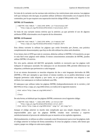 Introducción a XHTML                                                  Capítulo 10. Metainformación


Se trata de la variante con las normas más estrictas y las restricciones más severas. Las páginas
web que incluyan este doctype, no pueden utilizar atributos relacionados con el aspecto de los
contenidos, por lo que requiere una separación total de código HTML y estilos CSS.

XHTML 1.0 Transitorio
   <!DOCTYPE html PUBLIC "-//W3C//DTD XHTML 1.0 Transitional//EN"
       "http://www.w3.org/TR/xhtml1/DTD/xhtml1-transitional.dtd">

Se trata de una variante menos estricta que la anterior, ya que permite el uso de algunos
atributos HTML relacionados con el aspecto de los elementos.

XHTML 1.0 Frameset
   <!DOCTYPE html PUBLIC "-//W3C//DTD XHTML 1.0 Frameset//EN"
       "http://www.w3.org/TR/xhtml1/DTD/xhtml1-frameset.dtd">

Esta última variante la utilizan las páginas que están formadas por frames, una práctica
completamente desaconsejada y que hoy en día sólo utilizan los sitios web obsoletos.

Si no tienes claro el DTD que más te conviene, deberías utilizar el XHTML 1.0 transitorio, ya que
es más fácil crear páginas web válidas. Si tienes conocimientos avanzados de XHTML, puedes
utilizar XHTML 1.0 estricto.

Por otra parte, además del DOCTYPE apropiado, también es necesario que las páginas web
indiquen el namespace asociado. Un namespace en un documento XML permite diferenciar las
etiquetas y atributos que pertenecen a cada lenguaje.

Si en un mismo documento se mezclan etiquetas de dos o más lenguajes derivados de XML
(XHTML y SVG por ejemplo) y que tienen el mismo nombre, no se podría determinar a qué
lenguaje pertenece cada etiqueta y por tanto, no se podría interpretar esa etiqueta o ese
atributo. Los namespaces se indican mediante una URL.

El namespace que utilizan todas las páginas XHTML (independientemente de la versión y del
DOCTYPE) es http://www.w3.org/1999/xhtml y se indica de la siguiente manera:

   <html xmlns="http://www.w3.org/1999/xhtml">
   ...
   </html>

De esta forma, es habitual que las páginas XHTML comiencen con el siguiente código:
   <!DOCTYPE html PUBLIC "-//W3C//DTD XHTML 1.0 Strict//EN"
       "http://www.w3.org/TR/xhtml1/DTD/xhtml1-strict.dtd">
   <html xmlns="http://www.w3.org/1999/xhtml" lang="es" xml:lang="es">

Aunque el código anterior es mucho más complicado que una simple etiqueta <html>, es
imprescindible para que las páginas XHTML creadas sean correctas y superen
satisfactoriamente el proceso de validación que se muestra en los capítulos siguientes.

Afortunadamente, si utilizas un editor avanzado como Dreamweaver para crear las páginas, todo
el código anterior se incluye de forma automática. Si creas las páginas a mano, sólo tienes que
copiar y pegar ese código en cada nueva página.


www.librosweb.es                                                                             126
 
