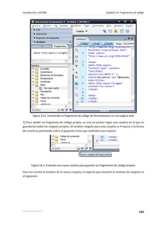 Introducción a XHTML                                               Capítulo 14. Fragmentos de código




        Figura 14.2. Insertando un fragmento de código de Dreamweaver en una página web

3) Para añadir un fragmento de código propio, se crea en primer lugar una carpeta en la que se
guardarán todos los snippets propios. El nombre elegido para esta carpeta es Propios y la forma
de crearla es pinchando sobre el pequeño icono que simboliza una carpeta:




       Figura 14.3. Creando una nueva carpeta para guardar los fragmentos de código propios

Una vez escrito el nombre de la nueva carpeta, el aspecto que muestra la ventana de snippets es
el siguiente:




www.librosweb.es                                                                               145
 