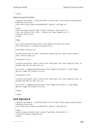 Introducción a XHTML                                             Capítulo 15. Ejercicios resueltos



   </html>

Página principal del portfolio
   <!DOCTYPE html PUBLIC "-//W3C//DTD XHTML 1.0 Strict//EN" "http://www.w3.org/TR/xhtml1/
   DTD/xhtml1-strict.dtd">
   <html xmlns="http://www.w3.org/1999/xhtml" lang="es" xml:lang="es">

   <head>
   <meta http-equiv="Content-Type" content="text/html; charset=UTF-8" />
   <link rel="shortcut icon" href="../favicon.ico" type="image/x-icon" />
   <title>Mi Sitio</title>
   </head>

   <body>

   <p><a href="portfolio/indice.html" title="Página principal de Mi Sitio"
   rel="index">Volver a la pagina principal</a></p>

   <h1>Ultimos proyectos</h1>

   <p>Lorem ipsum dolor sit amet, consectetuer adipiscing elit. Donec iaculis posuere
   justo. Nam vel neque.</p>

   <h3>Proyecto 1</h3>

   <p>Etiam consectetuer, mauris vitae cursus scelerisque, dui turpis dignissim justo, et
   euismod enim odio sit amet erat.</p>

   <p><a href="../imagenes/proyecto1.png" title="Imagen del Proyecto 1" type="image/
   png">Ver imagen del Proyecto 1</a></p>

   <h3>Proyecto 2</h3>

   <p>Etiam consectetuer, mauris vitae cursus scelerisque, dui turpis dignissim justo, et
   euismod enim odio sit amet erat.</p>

   <p><a href="../imagenes/proyecto2.png" title="Imagen del Proyecto 2" type="image/
   png">Ver imagen del Proyecto 2</a></p>

   </body>

   </html>


15.8. Ejercicio 8
   <!DOCTYPE html PUBLIC "-//W3C//DTD XHTML 1.0 Strict//EN" "http://www.w3.org/TR/xhtml1/
   DTD/xhtml1-strict.dtd">
   <html xmlns="http://www.w3.org/1999/xhtml" lang="es" xml:lang="es">

   <head>
   <meta http-equiv="Content-Type" content="text/html; charset=UTF-8" />
   <title>Lista simple anidada</title>
   </head>


www.librosweb.es                                                                             157
 