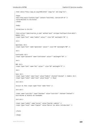 Introducción a XHTML                                             Capítulo 15. Ejercicios resueltos

   <html xmlns="http://www.w3.org/1999/xhtml" lang="es" xml:lang="es">

   <head>
   <meta http-equiv="Content-Type" content="text/html; charset=UTF-8" />
   <title>Rellena tu CV</title>
   </head>

   <body>

   <h3>Rellena tu CV</h3>

   <form action="/php/insertar_cv.php" method="post" enctype="multipart/form-data">
   Nombre <br/>
   <input type="text" name="nombre" value="" size="20" maxlength="30" />

   <br/>

   Apellidos <br/>
   <input type="text" name="apellidos" value="" size="50" maxlength="80" />

   <br/>

   Contraseña <br/>
   <input type="password" name="contrasena" value="" maxlength="10" />

   <br/>

   DNI <br/>
   <input type="text" name="dni" value="" size="10" maxlength="9" />

   <br/>

   Sexo <br/>
   <input type="radio" name="sexo" value="hombre" checked="checked" /> Hombre <br/>
   <input type="radio" name="sexo" value="mujer" /> Mujer

   <br/><br/>

   Incluir mi foto <input type="file" name="foto" />

   <br/><br/>

   <input name="suscribir" type="checkbox" value="suscribir" checked="checked"/>
   Suscribirme al boletín de novedades

   <br/><br/>

   <input type="submit" name="enviar" value="Guardar cambios" />
   <input type="reset" name="limpiar" value="Borrar los datos introducidos" />



   </form>

   </body>



www.librosweb.es                                                                             164
 