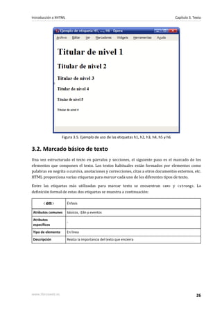 Introducción a XHTML                                                                     Capítulo 3. Texto




                   Figura 3.5. Ejemplo de uso de las etiquetas h1, h2, h3, h4, h5 y h6


3.2. Marcado básico de texto
Una vez estructurado el texto en párrafos y secciones, el siguiente paso es el marcado de los
elementos que componen el texto. Los textos habituales están formados por elementos como
palabras en negrita o cursiva, anotaciones y correcciones, citas a otros documentos externos, etc.
HTML proporciona varias etiquetas para marcar cada uno de los diferentes tipos de texto.

Entre las etiquetas más utilizadas para marcar texto se encuentran <em> y <strong>. La
definición formal de estas dos etiquetas se muestra a continuación:

      <em>             Énfasis

Atributos comunes      básicos, i18n y eventos
Atributos
                       -
específicos
Tipo de elemento       En línea
Descripción            Realza la importancia del texto que encierra




www.librosweb.es                                                                                       26
 