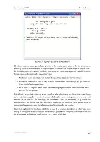 Introducción a XHTML                                                                 Capítulo 3. Texto




                           Figura 3.16. Ejemplo de uso de la etiqueta pre

El primer texto se ve en pantalla tal y como se ha escrito, respetando todos los espacios en
blanco y todas las nuevas líneas. El segundo texto se ve como un párrafo normal, ya que HTML
ha eliminado todos los espacios en blanco sobrantes. Los elementos <pre> son especiales, ya que
los navegadores les aplican las siguientes reglas:

   ▪ Mantienen todos los espacios en blanco (tabuladores, espacios y nuevas líneas)
   ▪ Muestra el texto con un tipo de letra especial, denominado "de ancho fijo", ya que todas sus
     letras son de la misma anchura
   ▪ No se ajusta la longitud de las líneas (las líneas largas producen un scroll horizontal en la
     ventana del navegador)

Esta última característica diferencia por completo a los párrafos de los elementos <pre>. Como
se ha visto, los navegadores ajustan la anchura de los párrafos de texto para que ocupen todo el
tamaño de la ventana. Sin embargo, los elementos <pre> se muestran tal y como son
originalmente, por lo que una línea muy larga dentro de un elemento <pre> provoca que la
anchura de la página sea superior a la anchura de la ventana del navegador.

Si en el ejemplo anterior se añade más texto al final de la segunda línea (para producir una línea
larga), el navegador muestra un scroll horizontal ya que el texto completo no cabe en el tamaño
de la ventana y las líneas de los elementos <pre> nunca se ajustan.




www.librosweb.es                                                                                   42
 