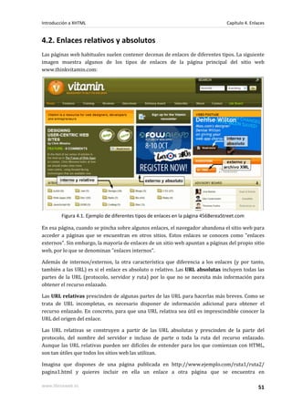 Introducción a XHTML                                                              Capítulo 4. Enlaces


4.2. Enlaces relativos y absolutos
Las páginas web habituales suelen contener decenas de enlaces de diferentes tipos. La siguiente
imagen muestra algunos de los tipos de enlaces de la página principal del sitio web
www.thinkvitamin.com:




        Figura 4.1. Ejemplo de diferentes tipos de enlaces en la página 456BereaStreet.com

En esa página, cuando se pincha sobre algunos enlaces, el navegador abandona el sitio web para
acceder a páginas que se encuentran en otros sitios. Estos enlaces se conocen como "enlaces
externos". Sin embargo, la mayoría de enlaces de un sitio web apuntan a páginas del propio sitio
web, por lo que se denominan "enlaces internos".

Además de internos/externos, la otra característica que diferencia a los enlaces (y por tanto,
también a las URL) es si el enlace es absoluto o relativo. Las URL absolutas incluyen todas las
partes de la URL (protocolo, servidor y ruta) por lo que no se necesita más información para
obtener el recurso enlazado.

Las URL relativas prescinden de algunas partes de las URL para hacerlas más breves. Como se
trata de URL incompletas, es necesario disponer de información adicional para obtener el
recurso enlazado. En concreto, para que una URL relativa sea útil es imprescindible conocer la
URL del origen del enlace.

Las URL relativas se construyen a partir de las URL absolutas y prescinden de la parte del
protocolo, del nombre del servidor e incluso de parte o toda la ruta del recurso enlazado.
Aunque las URL relativas pueden ser difíciles de entender para los que comienzan con HTML,
son tan útiles que todos los sitios web las utilizan.

Imagina que dispones de una página publicada en http://www.ejemplo.com/ruta1/ruta2/
pagina1.html y quieres incluir en ella un enlace a otra página que se encuentra en

www.librosweb.es                                                                                 51
 