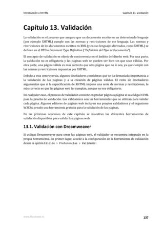Introducción a XHTML                                                        Capítulo 13. Validación




Capítulo 13. Validación
La validación es el proceso que asegura que un documento escrito en un determinado lenguaje
(por ejemplo XHTML) cumple con las normas y restricciones de ese lenguaje. Las normas y
restricciones de los documentos escritos en XML (y en sus lenguajes derivados, como XHTML) se
definen en el DTD o Document Type Definition ("Definición del Tipo de Documento").

El concepto de validación es objeto de controversia en el ámbito del diseño web. Por una parte,
la validación no es obligatoria y las páginas web se pueden ver bien sin que sean válidas. Por
otra parte, una página válida es más correcta que otra página que no lo sea, ya que cumple con
las normas y restricciones impuestas por XHTML.

Debido a esta controversia, algunos diseñadores consideran que se da demasiada importancia a
la validación de las páginas y a la creación de páginas válidas. El resto de diseñadores
argumentan que si la especificación de XHTML impone una serie de normas y restricciones, lo
más correcto es que las páginas web las cumplan, aunque no sea obligatorio.

En cualquier caso, el proceso de validación consiste en probar página a página si su código HTML
pasa la prueba de validación. Los validadores son las herramientas que se utilizan para validar
cada página. Algunos editores de páginas web incluyen sus propios validadores y el organismo
W3C ha creado una herramienta gratuita para la validación de las páginas.

En las próximas secciones de este capítulo se muestran las diferentes herramientas de
validación disponibles para validar las páginas web.

13.1. Validación con Dreamweaver
Si utilizas Dreamweaver para crear las páginas web, el validador se encuentra integrado en la
propia herramienta. En primer lugar, accede a la configuración de la herramienta de validación
desde la opción Edición > Preferencias > Validador:




www.librosweb.es                                                                              137
 