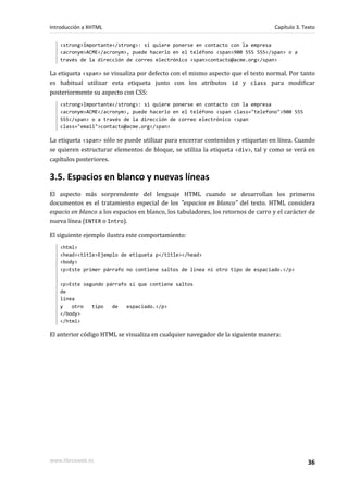 Introducción a XHTML                                                               Capítulo 3. Texto

   <strong>Importante</strong>: si quiere ponerse en contacto con la empresa
   <acronym>ACME</acronym>, puede hacerlo en el teléfono <span>900 555 555</span> o a
   través de la dirección de correo electrónico <span>contacto@acme.org</span>

La etiqueta <span> se visualiza por defecto con el mismo aspecto que el texto normal. Por tanto
es habitual utilizar esta etiqueta junto con los atributos id y class para modificar
posteriormente su aspecto con CSS:
   <strong>Importante</strong>: si quiere ponerse en contacto con la empresa
   <acronym>ACME</acronym>, puede hacerlo en el teléfono <span class="telefono">900 555
   555</span> o a través de la dirección de correo electrónico <span
   class="email">contacto@acme.org</span>

La etiqueta <span> sólo se puede utilizar para encerrar contenidos y etiquetas en línea. Cuando
se quieren estructurar elementos de bloque, se utiliza la etiqueta <div>, tal y como se verá en
capítulos posteriores.

3.5. Espacios en blanco y nuevas líneas
El aspecto más sorprendente del lenguaje HTML cuando se desarrollan los primeros
documentos es el tratamiento especial de los "espacios en blanco" del texto. HTML considera
espacio en blanco a los espacios en blanco, los tabuladores, los retornos de carro y el carácter de
nueva línea (ENTER o Intro).

El siguiente ejemplo ilustra este comportamiento:
   <html>
   <head><title>Ejemplo de etiqueta p</title></head>
   <body>
   <p>Este primer párrafo no contiene saltos de línea ni otro tipo de espaciado.</p>

   <p>Este segundo párrafo sí que contiene saltos
   de
   línea
   y   otro   tipo   de   espaciado.</p>
   </body>
   </html>

El anterior código HTML se visualiza en cualquier navegador de la siguiente manera:




www.librosweb.es                                                                                 36
 