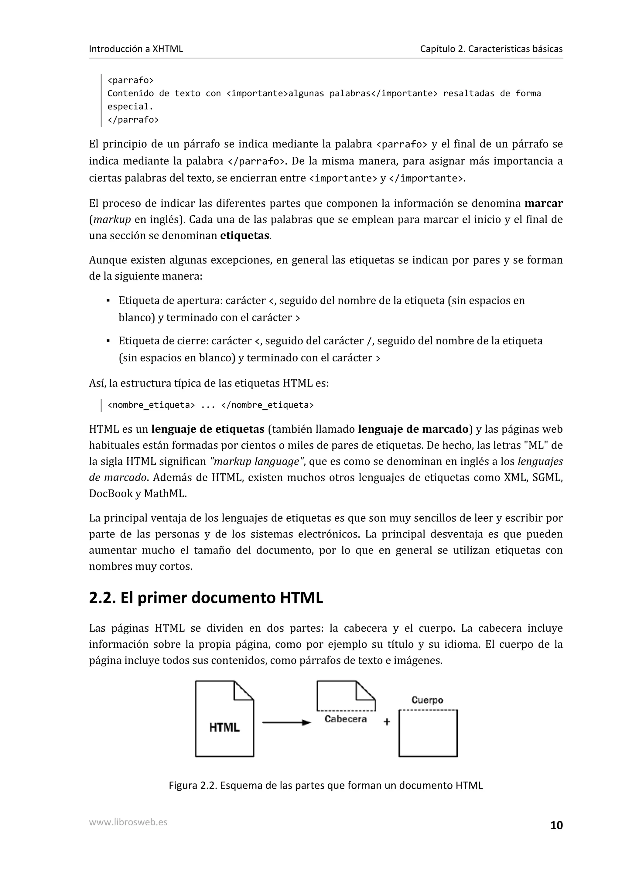 Introducción a XHTML                                                Capítulo 2. Características básicas

   <parrafo>
   Contenido de texto con <importante>algunas palabras</importante> resaltadas de forma
   especial.
   </parrafo>

El principio de un párrafo se indica mediante la palabra <parrafo> y el final de un párrafo se
indica mediante la palabra </parrafo>. De la misma manera, para asignar más importancia a
ciertas palabras del texto, se encierran entre <importante> y </importante>.

El proceso de indicar las diferentes partes que componen la información se denomina marcar
(markup en inglés). Cada una de las palabras que se emplean para marcar el inicio y el final de
una sección se denominan etiquetas.

Aunque existen algunas excepciones, en general las etiquetas se indican por pares y se forman
de la siguiente manera:

   ▪ Etiqueta de apertura: carácter <, seguido del nombre de la etiqueta (sin espacios en
     blanco) y terminado con el carácter >

   ▪ Etiqueta de cierre: carácter <, seguido del carácter /, seguido del nombre de la etiqueta
     (sin espacios en blanco) y terminado con el carácter >

Así, la estructura típica de las etiquetas HTML es:
   <nombre_etiqueta> ... </nombre_etiqueta>

HTML es un lenguaje de etiquetas (también llamado lenguaje de marcado) y las páginas web
habituales están formadas por cientos o miles de pares de etiquetas. De hecho, las letras "ML" de
la sigla HTML significan "markup language", que es como se denominan en inglés a los lenguajes
de marcado. Además de HTML, existen muchos otros lenguajes de etiquetas como XML, SGML,
DocBook y MathML.

La principal ventaja de los lenguajes de etiquetas es que son muy sencillos de leer y escribir por
parte de las personas y de los sistemas electrónicos. La principal desventaja es que pueden
aumentar mucho el tamaño del documento, por lo que en general se utilizan etiquetas con
nombres muy cortos.

2.2. El primer documento HTML
Las páginas HTML se dividen en dos partes: la cabecera y el cuerpo. La cabecera incluye
información sobre la propia página, como por ejemplo su título y su idioma. El cuerpo de la
página incluye todos sus contenidos, como párrafos de texto e imágenes.




                   Figura 2.2. Esquema de las partes que forman un documento HTML


www.librosweb.es                                                                                   10
 