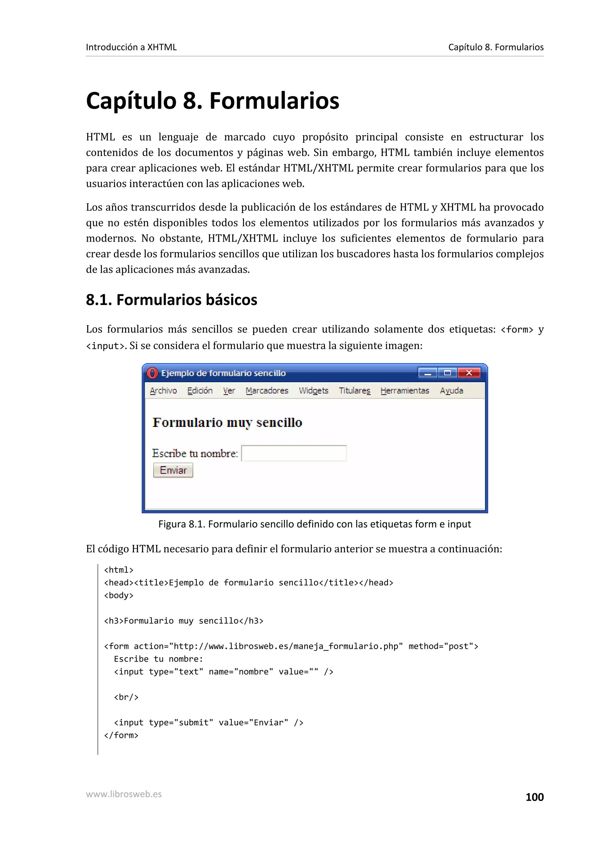 Introducción a XHTML                                                            Capítulo 8. Formularios




Capítulo 8. Formularios
HTML es un lenguaje de marcado cuyo propósito principal consiste en estructurar los
contenidos de los documentos y páginas web. Sin embargo, HTML también incluye elementos
para crear aplicaciones web. El estándar HTML/XHTML permite crear formularios para que los
usuarios interactúen con las aplicaciones web.

Los años transcurridos desde la publicación de los estándares de HTML y XHTML ha provocado
que no estén disponibles todos los elementos utilizados por los formularios más avanzados y
modernos. No obstante, HTML/XHTML incluye los suficientes elementos de formulario para
crear desde los formularios sencillos que utilizan los buscadores hasta los formularios complejos
de las aplicaciones más avanzadas.

8.1. Formularios básicos
Los formularios más sencillos se pueden crear utilizando solamente dos etiquetas: <form> y
<input>. Si se considera el formulario que muestra la siguiente imagen:




               Figura 8.1. Formulario sencillo definido con las etiquetas form e input

El código HTML necesario para definir el formulario anterior se muestra a continuación:
   <html>
   <head><title>Ejemplo de formulario sencillo</title></head>
   <body>

   <h3>Formulario muy sencillo</h3>

   <form action="http://www.librosweb.es/maneja_formulario.php" method="post">
     Escribe tu nombre:
     <input type="text" name="nombre" value="" />

      <br/>

     <input type="submit" value="Enviar" />
   </form>




www.librosweb.es                                                                                  100
 