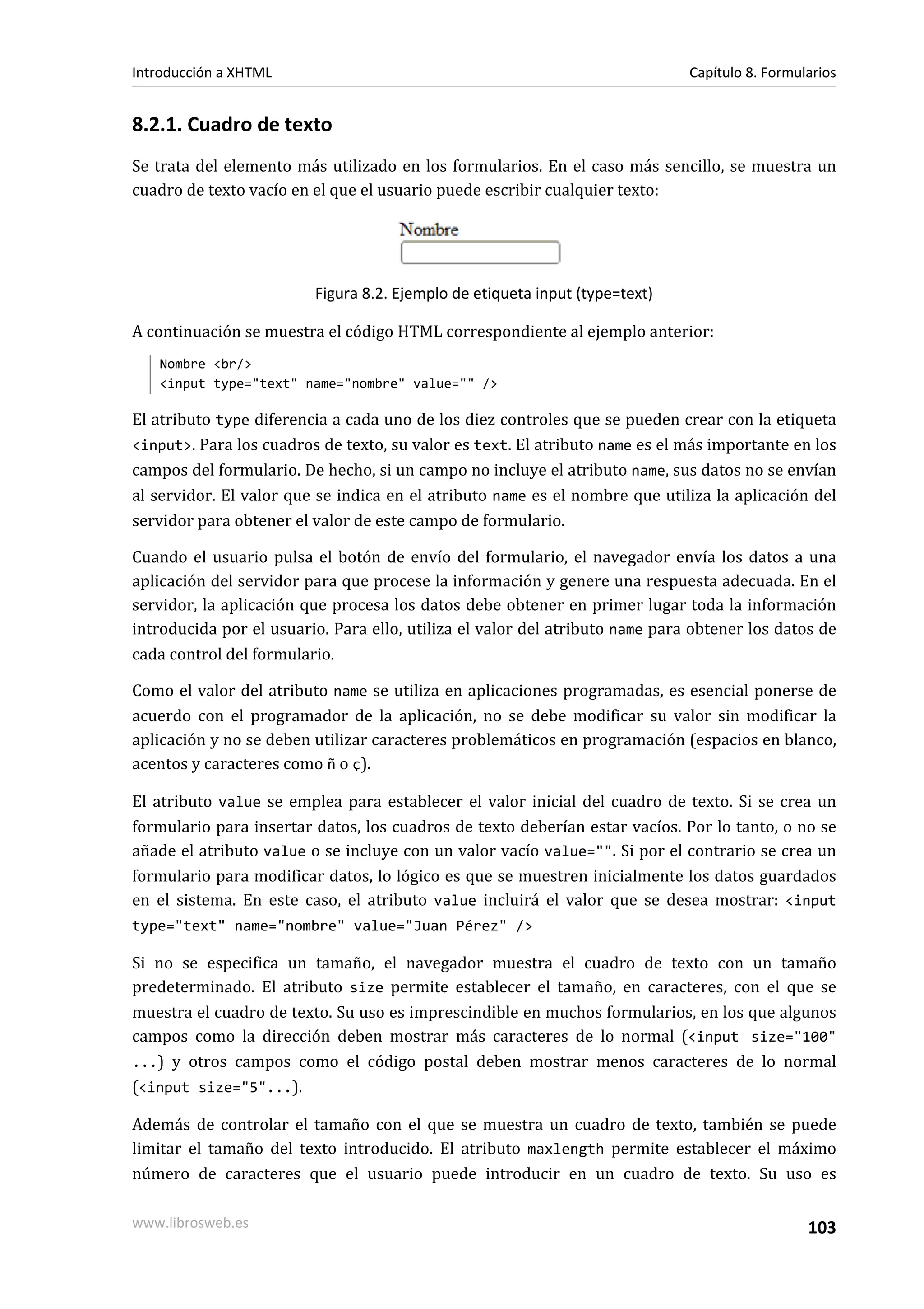 Introducción a XHTML                                                          Capítulo 8. Formularios


8.2.1. Cuadro de texto
Se trata del elemento más utilizado en los formularios. En el caso más sencillo, se muestra un
cuadro de texto vacío en el que el usuario puede escribir cualquier texto:




                         Figura 8.2. Ejemplo de etiqueta input (type=text)

A continuación se muestra el código HTML correspondiente al ejemplo anterior:
   Nombre <br/>
   <input type="text" name="nombre" value="" />

El atributo type diferencia a cada uno de los diez controles que se pueden crear con la etiqueta
<input>. Para los cuadros de texto, su valor es text. El atributo name es el más importante en los
campos del formulario. De hecho, si un campo no incluye el atributo name, sus datos no se envían
al servidor. El valor que se indica en el atributo name es el nombre que utiliza la aplicación del
servidor para obtener el valor de este campo de formulario.

Cuando el usuario pulsa el botón de envío del formulario, el navegador envía los datos a una
aplicación del servidor para que procese la información y genere una respuesta adecuada. En el
servidor, la aplicación que procesa los datos debe obtener en primer lugar toda la información
introducida por el usuario. Para ello, utiliza el valor del atributo name para obtener los datos de
cada control del formulario.

Como el valor del atributo name se utiliza en aplicaciones programadas, es esencial ponerse de
acuerdo con el programador de la aplicación, no se debe modificar su valor sin modificar la
aplicación y no se deben utilizar caracteres problemáticos en programación (espacios en blanco,
acentos y caracteres como ñ o ç).

El atributo value se emplea para establecer el valor inicial del cuadro de texto. Si se crea un
formulario para insertar datos, los cuadros de texto deberían estar vacíos. Por lo tanto, o no se
añade el atributo value o se incluye con un valor vacío value="". Si por el contrario se crea un
formulario para modificar datos, lo lógico es que se muestren inicialmente los datos guardados
en el sistema. En este caso, el atributo value incluirá el valor que se desea mostrar: <input
type="text" name="nombre" value="Juan Pérez" />

Si no se especifica un tamaño, el navegador muestra el cuadro de texto con un tamaño
predeterminado. El atributo size permite establecer el tamaño, en caracteres, con el que se
muestra el cuadro de texto. Su uso es imprescindible en muchos formularios, en los que algunos
campos como la dirección deben mostrar más caracteres de lo normal (<input size="100"
...) y otros campos como el código postal deben mostrar menos caracteres de lo normal
(<input size="5"...).

Además de controlar el tamaño con el que se muestra un cuadro de texto, también se puede
limitar el tamaño del texto introducido. El atributo maxlength permite establecer el máximo
número de caracteres que el usuario puede introducir en un cuadro de texto. Su uso es

www.librosweb.es                                                                                103
 