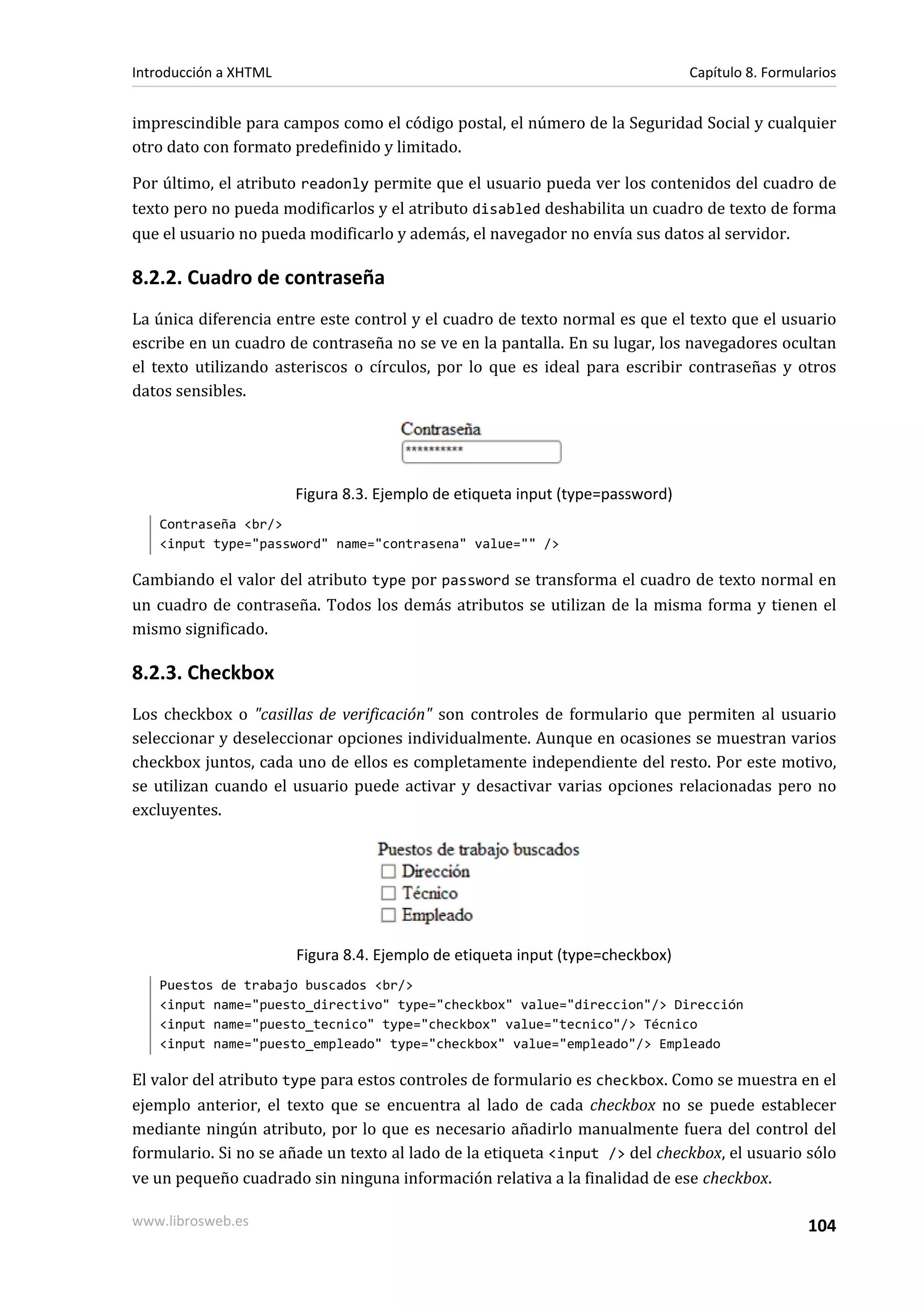 Introducción a XHTML                                                           Capítulo 8. Formularios


imprescindible para campos como el código postal, el número de la Seguridad Social y cualquier
otro dato con formato predefinido y limitado.

Por último, el atributo readonly permite que el usuario pueda ver los contenidos del cuadro de
texto pero no pueda modificarlos y el atributo disabled deshabilita un cuadro de texto de forma
que el usuario no pueda modificarlo y además, el navegador no envía sus datos al servidor.

8.2.2. Cuadro de contraseña
La única diferencia entre este control y el cuadro de texto normal es que el texto que el usuario
escribe en un cuadro de contraseña no se ve en la pantalla. En su lugar, los navegadores ocultan
el texto utilizando asteriscos o círculos, por lo que es ideal para escribir contraseñas y otros
datos sensibles.




                       Figura 8.3. Ejemplo de etiqueta input (type=password)
   Contraseña <br/>
   <input type="password" name="contrasena" value="" />

Cambiando el valor del atributo type por password se transforma el cuadro de texto normal en
un cuadro de contraseña. Todos los demás atributos se utilizan de la misma forma y tienen el
mismo significado.

8.2.3. Checkbox
Los checkbox o "casillas de verificación" son controles de formulario que permiten al usuario
seleccionar y deseleccionar opciones individualmente. Aunque en ocasiones se muestran varios
checkbox juntos, cada uno de ellos es completamente independiente del resto. Por este motivo,
se utilizan cuando el usuario puede activar y desactivar varias opciones relacionadas pero no
excluyentes.




                       Figura 8.4. Ejemplo de etiqueta input (type=checkbox)
   Puestos de trabajo buscados <br/>
   <input name="puesto_directivo" type="checkbox" value="direccion"/> Dirección
   <input name="puesto_tecnico" type="checkbox" value="tecnico"/> Técnico
   <input name="puesto_empleado" type="checkbox" value="empleado"/> Empleado

El valor del atributo type para estos controles de formulario es checkbox. Como se muestra en el
ejemplo anterior, el texto que se encuentra al lado de cada checkbox no se puede establecer
mediante ningún atributo, por lo que es necesario añadirlo manualmente fuera del control del
formulario. Si no se añade un texto al lado de la etiqueta <input /> del checkbox, el usuario sólo
ve un pequeño cuadrado sin ninguna información relativa a la finalidad de ese checkbox.

www.librosweb.es                                                                                 104
 