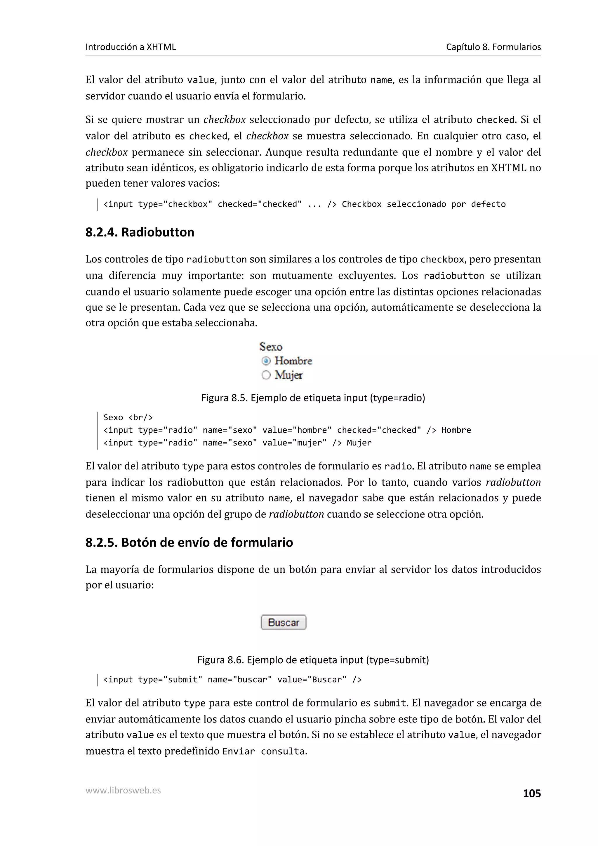 Introducción a XHTML                                                          Capítulo 8. Formularios


El valor del atributo value, junto con el valor del atributo name, es la información que llega al
servidor cuando el usuario envía el formulario.

Si se quiere mostrar un checkbox seleccionado por defecto, se utiliza el atributo checked. Si el
valor del atributo es checked, el checkbox se muestra seleccionado. En cualquier otro caso, el
checkbox permanece sin seleccionar. Aunque resulta redundante que el nombre y el valor del
atributo sean idénticos, es obligatorio indicarlo de esta forma porque los atributos en XHTML no
pueden tener valores vacíos:
   <input type="checkbox" checked="checked" ... /> Checkbox seleccionado por defecto


8.2.4. Radiobutton
Los controles de tipo radiobutton son similares a los controles de tipo checkbox, pero presentan
una diferencia muy importante: son mutuamente excluyentes. Los radiobutton se utilizan
cuando el usuario solamente puede escoger una opción entre las distintas opciones relacionadas
que se le presentan. Cada vez que se selecciona una opción, automáticamente se deselecciona la
otra opción que estaba seleccionaba.




                         Figura 8.5. Ejemplo de etiqueta input (type=radio)
   Sexo <br/>
   <input type="radio" name="sexo" value="hombre" checked="checked" /> Hombre
   <input type="radio" name="sexo" value="mujer" /> Mujer

El valor del atributo type para estos controles de formulario es radio. El atributo name se emplea
para indicar los radiobutton que están relacionados. Por lo tanto, cuando varios radiobutton
tienen el mismo valor en su atributo name, el navegador sabe que están relacionados y puede
deseleccionar una opción del grupo de radiobutton cuando se seleccione otra opción.

8.2.5. Botón de envío de formulario
La mayoría de formularios dispone de un botón para enviar al servidor los datos introducidos
por el usuario:




                        Figura 8.6. Ejemplo de etiqueta input (type=submit)
   <input type="submit" name="buscar" value="Buscar" />

El valor del atributo type para este control de formulario es submit. El navegador se encarga de
enviar automáticamente los datos cuando el usuario pincha sobre este tipo de botón. El valor del
atributo value es el texto que muestra el botón. Si no se establece el atributo value, el navegador
muestra el texto predefinido Enviar consulta.


www.librosweb.es                                                                                105
 