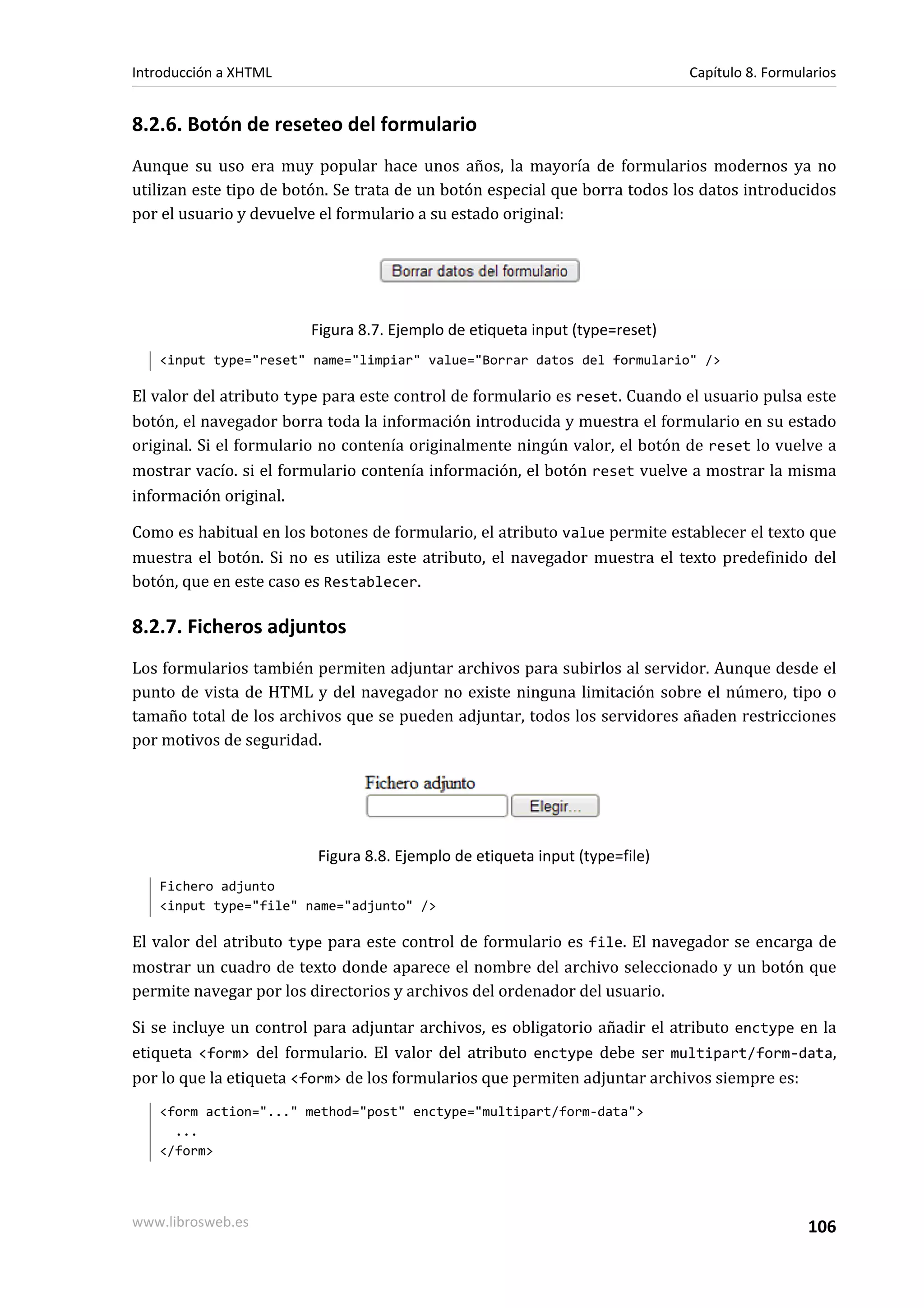 Introducción a XHTML                                                         Capítulo 8. Formularios


8.2.6. Botón de reseteo del formulario
Aunque su uso era muy popular hace unos años, la mayoría de formularios modernos ya no
utilizan este tipo de botón. Se trata de un botón especial que borra todos los datos introducidos
por el usuario y devuelve el formulario a su estado original:




                        Figura 8.7. Ejemplo de etiqueta input (type=reset)
   <input type="reset" name="limpiar" value="Borrar datos del formulario" />

El valor del atributo type para este control de formulario es reset. Cuando el usuario pulsa este
botón, el navegador borra toda la información introducida y muestra el formulario en su estado
original. Si el formulario no contenía originalmente ningún valor, el botón de reset lo vuelve a
mostrar vacío. si el formulario contenía información, el botón reset vuelve a mostrar la misma
información original.

Como es habitual en los botones de formulario, el atributo value permite establecer el texto que
muestra el botón. Si no es utiliza este atributo, el navegador muestra el texto predefinido del
botón, que en este caso es Restablecer.

8.2.7. Ficheros adjuntos
Los formularios también permiten adjuntar archivos para subirlos al servidor. Aunque desde el
punto de vista de HTML y del navegador no existe ninguna limitación sobre el número, tipo o
tamaño total de los archivos que se pueden adjuntar, todos los servidores añaden restricciones
por motivos de seguridad.




                         Figura 8.8. Ejemplo de etiqueta input (type=file)
   Fichero adjunto
   <input type="file" name="adjunto" />

El valor del atributo type para este control de formulario es file. El navegador se encarga de
mostrar un cuadro de texto donde aparece el nombre del archivo seleccionado y un botón que
permite navegar por los directorios y archivos del ordenador del usuario.

Si se incluye un control para adjuntar archivos, es obligatorio añadir el atributo enctype en la
etiqueta <form> del formulario. El valor del atributo enctype debe ser multipart/form-data,
por lo que la etiqueta <form> de los formularios que permiten adjuntar archivos siempre es:
   <form action="..." method="post" enctype="multipart/form-data">
     ...
   </form>




www.librosweb.es                                                                               106
 