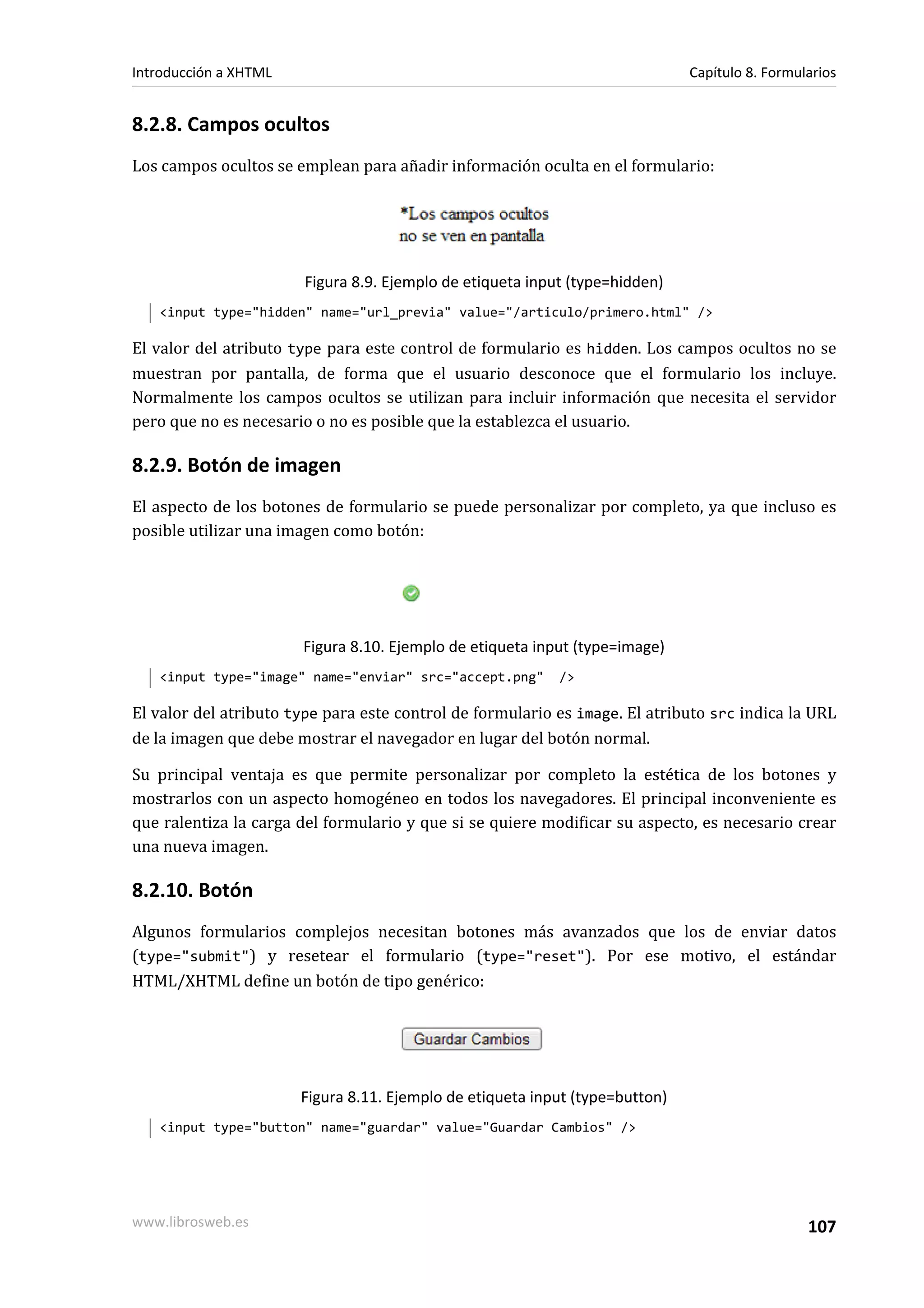 Introducción a XHTML                                                          Capítulo 8. Formularios


8.2.8. Campos ocultos
Los campos ocultos se emplean para añadir información oculta en el formulario:




                        Figura 8.9. Ejemplo de etiqueta input (type=hidden)
   <input type="hidden" name="url_previa" value="/articulo/primero.html" />

El valor del atributo type para este control de formulario es hidden. Los campos ocultos no se
muestran por pantalla, de forma que el usuario desconoce que el formulario los incluye.
Normalmente los campos ocultos se utilizan para incluir información que necesita el servidor
pero que no es necesario o no es posible que la establezca el usuario.

8.2.9. Botón de imagen
El aspecto de los botones de formulario se puede personalizar por completo, ya que incluso es
posible utilizar una imagen como botón:




                       Figura 8.10. Ejemplo de etiqueta input (type=image)
   <input type="image" name="enviar" src="accept.png"       />

El valor del atributo type para este control de formulario es image. El atributo src indica la URL
de la imagen que debe mostrar el navegador en lugar del botón normal.

Su principal ventaja es que permite personalizar por completo la estética de los botones y
mostrarlos con un aspecto homogéneo en todos los navegadores. El principal inconveniente es
que ralentiza la carga del formulario y que si se quiere modificar su aspecto, es necesario crear
una nueva imagen.

8.2.10. Botón
Algunos formularios complejos necesitan botones más avanzados que los de enviar datos
(type="submit") y resetear el formulario (type="reset"). Por ese motivo, el estándar
HTML/XHTML define un botón de tipo genérico:




                       Figura 8.11. Ejemplo de etiqueta input (type=button)
   <input type="button" name="guardar" value="Guardar Cambios" />




www.librosweb.es                                                                                107
 