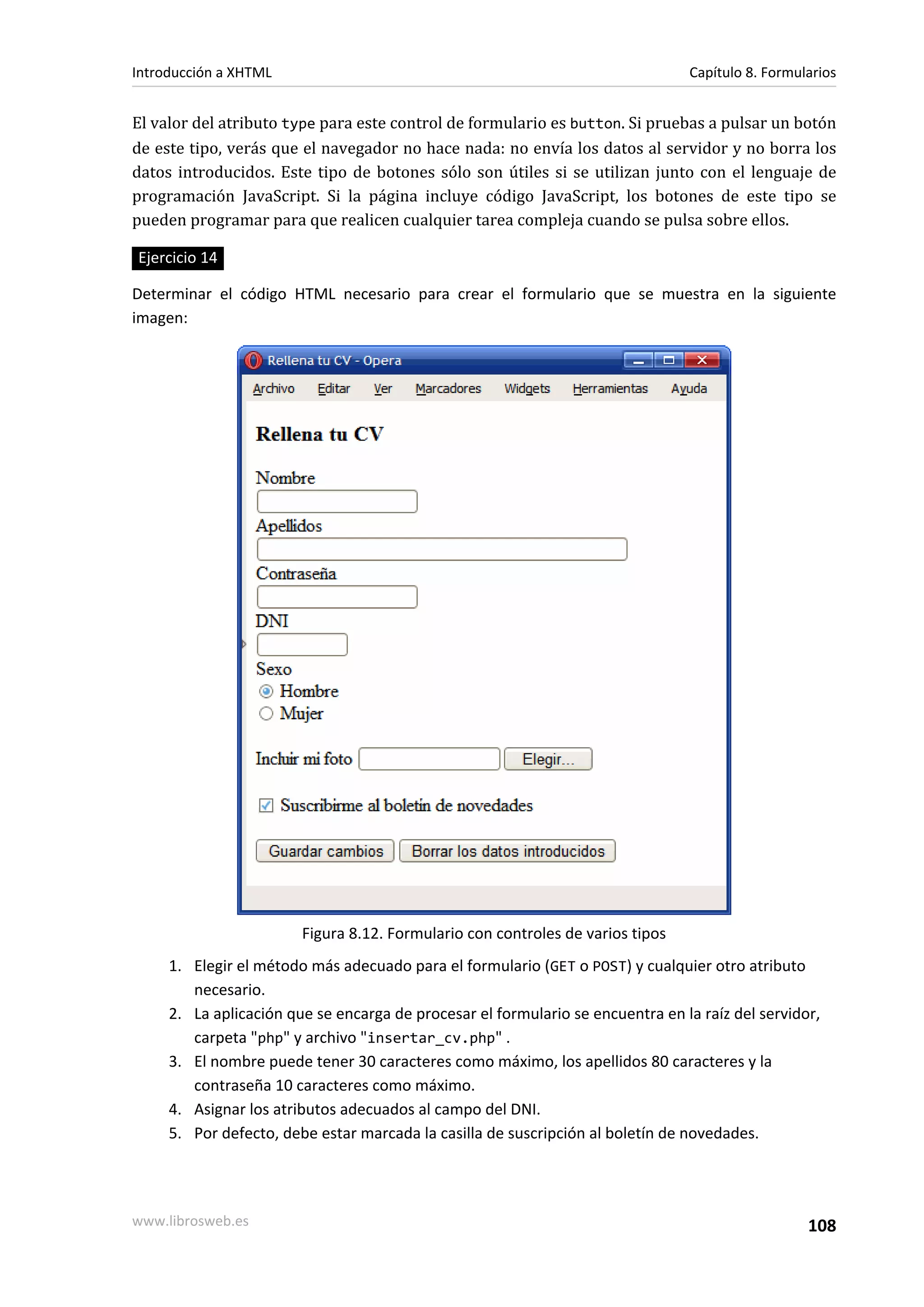Introducción a XHTML                                                            Capítulo 8. Formularios


El valor del atributo type para este control de formulario es button. Si pruebas a pulsar un botón
de este tipo, verás que el navegador no hace nada: no envía los datos al servidor y no borra los
datos introducidos. Este tipo de botones sólo son útiles si se utilizan junto con el lenguaje de
programación JavaScript. Si la página incluye código JavaScript, los botones de este tipo se
pueden programar para que realicen cualquier tarea compleja cuando se pulsa sobre ellos.

Ejercicio 14

Determinar el código HTML necesario para crear el formulario que se muestra en la siguiente
imagen:




                        Figura 8.12. Formulario con controles de varios tipos
     1. Elegir el método más adecuado para el formulario (GET o POST) y cualquier otro atributo
        necesario.
     2. La aplicación que se encarga de procesar el formulario se encuentra en la raíz del servidor,
        carpeta "php" y archivo "insertar_cv.php" .
     3. El nombre puede tener 30 caracteres como máximo, los apellidos 80 caracteres y la
        contraseña 10 caracteres como máximo.
     4. Asignar los atributos adecuados al campo del DNI.
     5. Por defecto, debe estar marcada la casilla de suscripción al boletín de novedades.




www.librosweb.es                                                                                  108
 