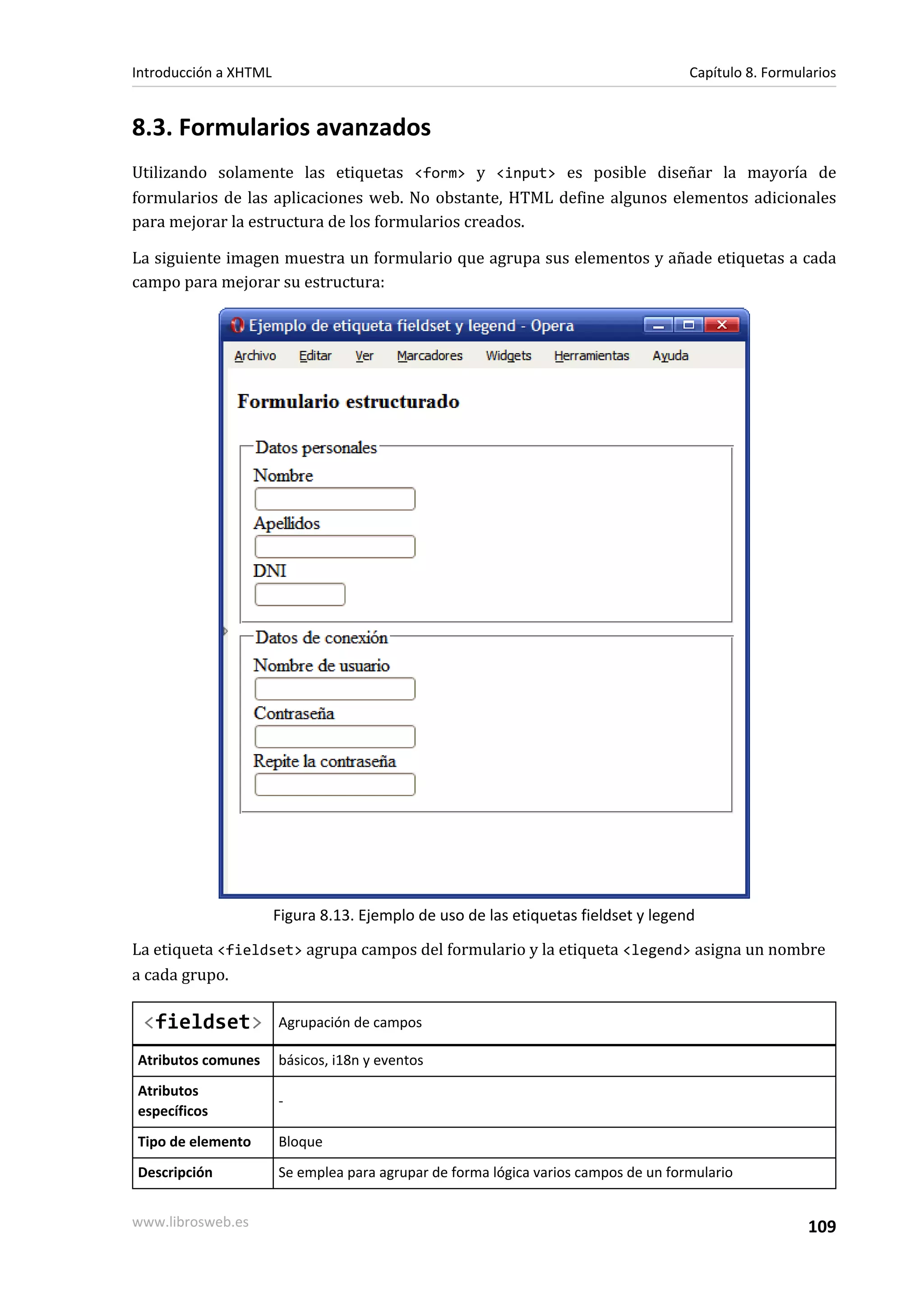 Introducción a XHTML                                                                 Capítulo 8. Formularios


8.3. Formularios avanzados
Utilizando solamente las etiquetas <form> y <input> es posible diseñar la mayoría de
formularios de las aplicaciones web. No obstante, HTML define algunos elementos adicionales
para mejorar la estructura de los formularios creados.

La siguiente imagen muestra un formulario que agrupa sus elementos y añade etiquetas a cada
campo para mejorar su estructura:




                       Figura 8.13. Ejemplo de uso de las etiquetas fieldset y legend

La etiqueta <fieldset> agrupa campos del formulario y la etiqueta <legend> asigna un nombre
a cada grupo.

 <fieldset>            Agrupación de campos

Atributos comunes      básicos, i18n y eventos
Atributos
                       -
específicos
Tipo de elemento       Bloque
Descripción            Se emplea para agrupar de forma lógica varios campos de un formulario


www.librosweb.es                                                                                       109
 