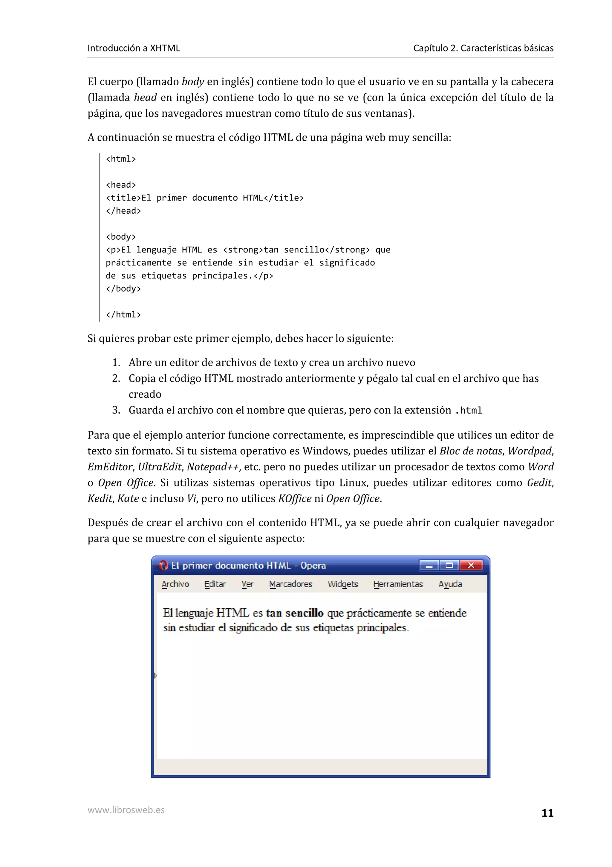Introducción a XHTML                                                Capítulo 2. Características básicas


El cuerpo (llamado body en inglés) contiene todo lo que el usuario ve en su pantalla y la cabecera
(llamada head en inglés) contiene todo lo que no se ve (con la única excepción del título de la
página, que los navegadores muestran como título de sus ventanas).

A continuación se muestra el código HTML de una página web muy sencilla:
   <html>

   <head>
   <title>El primer documento HTML</title>
   </head>

   <body>
   <p>El lenguaje HTML es <strong>tan sencillo</strong> que
   prácticamente se entiende sin estudiar el significado
   de sus etiquetas principales.</p>
   </body>

   </html>

Si quieres probar este primer ejemplo, debes hacer lo siguiente:

     1. Abre un editor de archivos de texto y crea un archivo nuevo
     2. Copia el código HTML mostrado anteriormente y pégalo tal cual en el archivo que has
        creado
     3. Guarda el archivo con el nombre que quieras, pero con la extensión .html

Para que el ejemplo anterior funcione correctamente, es imprescindible que utilices un editor de
texto sin formato. Si tu sistema operativo es Windows, puedes utilizar el Bloc de notas, Wordpad,
EmEditor, UltraEdit, Notepad++, etc. pero no puedes utilizar un procesador de textos como Word
o Open Office. Si utilizas sistemas operativos tipo Linux, puedes utilizar editores como Gedit,
Kedit, Kate e incluso Vi, pero no utilices KOffice ni Open Office.

Después de crear el archivo con el contenido HTML, ya se puede abrir con cualquier navegador
para que se muestre con el siguiente aspecto:




www.librosweb.es                                                                                   11
 