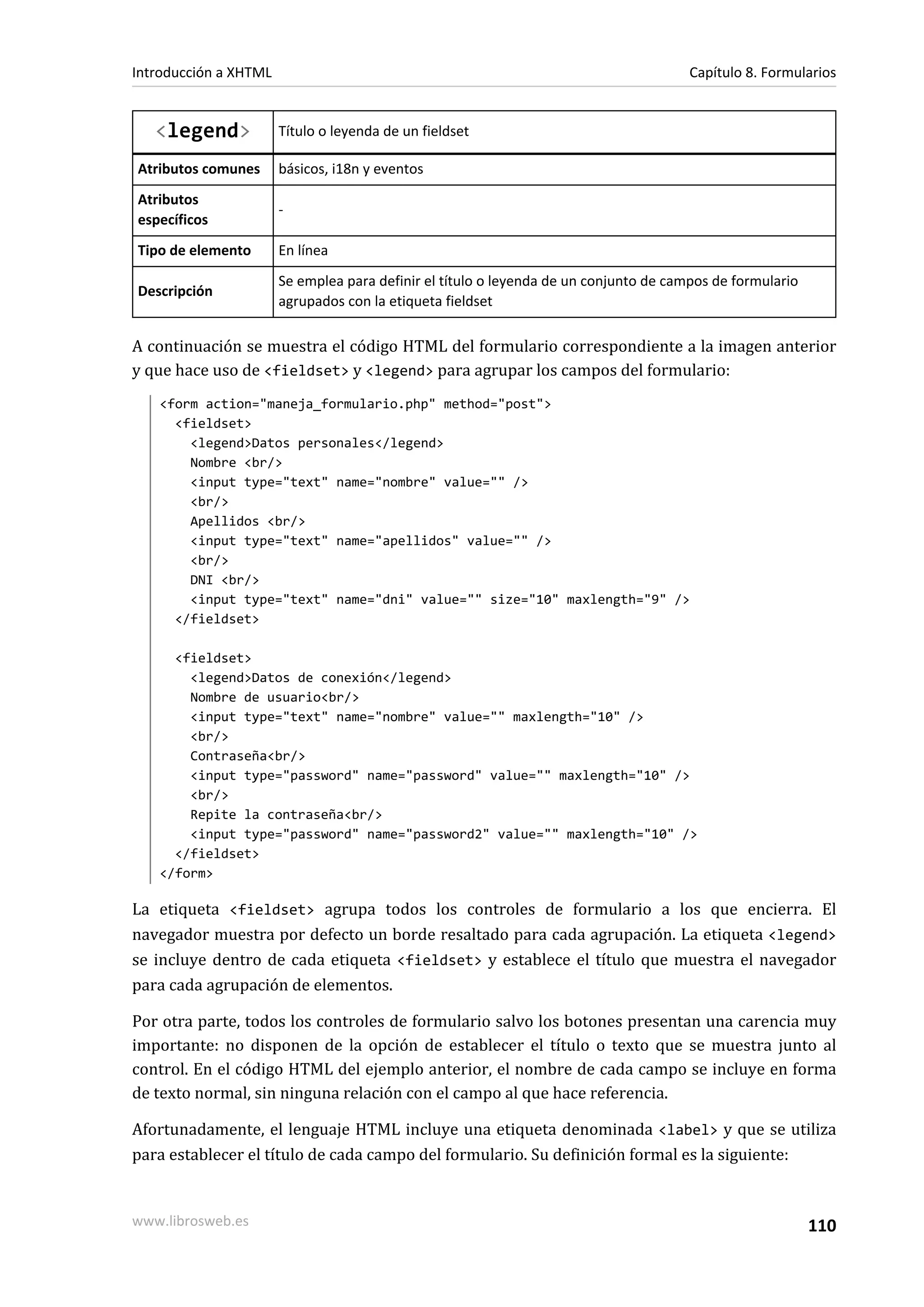 Introducción a XHTML                                                                   Capítulo 8. Formularios


   <legend>            Título o leyenda de un fieldset

Atributos comunes      básicos, i18n y eventos
Atributos
                       -
específicos
Tipo de elemento       En línea
                       Se emplea para definir el título o leyenda de un conjunto de campos de formulario
Descripción
                       agrupados con la etiqueta fieldset

A continuación se muestra el código HTML del formulario correspondiente a la imagen anterior
y que hace uso de <fieldset> y <legend> para agrupar los campos del formulario:
   <form action="maneja_formulario.php" method="post">
     <fieldset>
       <legend>Datos personales</legend>
       Nombre <br/>
       <input type="text" name="nombre" value="" />
       <br/>
       Apellidos <br/>
       <input type="text" name="apellidos" value="" />
       <br/>
       DNI <br/>
       <input type="text" name="dni" value="" size="10" maxlength="9" />
     </fieldset>

     <fieldset>
       <legend>Datos de conexión</legend>
       Nombre de usuario<br/>
       <input type="text" name="nombre" value="" maxlength="10" />
       <br/>
       Contraseña<br/>
       <input type="password" name="password" value="" maxlength="10" />
       <br/>
       Repite la contraseña<br/>
       <input type="password" name="password2" value="" maxlength="10" />
     </fieldset>
   </form>

La etiqueta <fieldset> agrupa todos los controles de formulario a los que encierra. El
navegador muestra por defecto un borde resaltado para cada agrupación. La etiqueta <legend>
se incluye dentro de cada etiqueta <fieldset> y establece el título que muestra el navegador
para cada agrupación de elementos.

Por otra parte, todos los controles de formulario salvo los botones presentan una carencia muy
importante: no disponen de la opción de establecer el título o texto que se muestra junto al
control. En el código HTML del ejemplo anterior, el nombre de cada campo se incluye en forma
de texto normal, sin ninguna relación con el campo al que hace referencia.

Afortunadamente, el lenguaje HTML incluye una etiqueta denominada <label> y que se utiliza
para establecer el título de cada campo del formulario. Su definición formal es la siguiente:


www.librosweb.es                                                                                           110
 