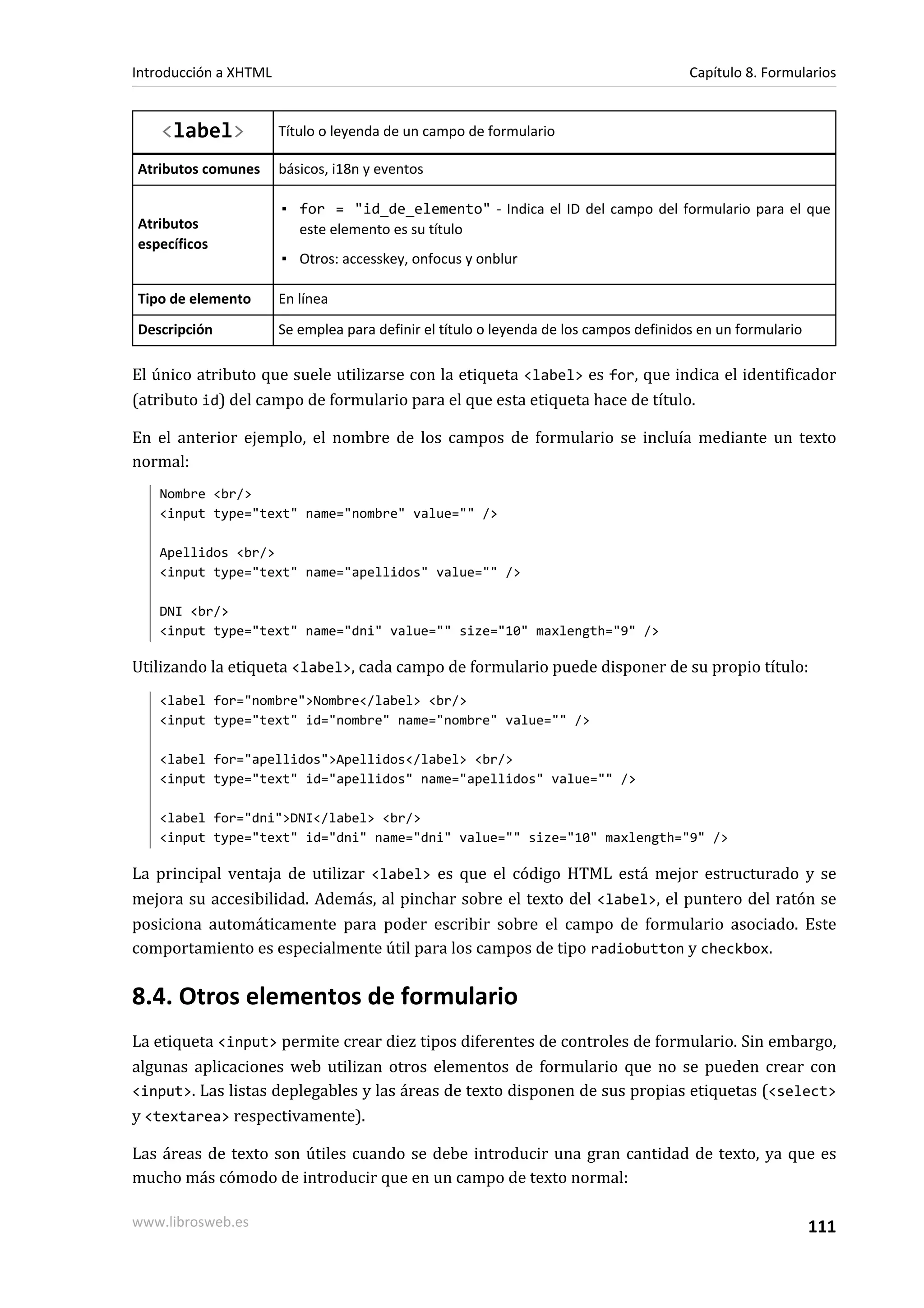 Introducción a XHTML                                                                    Capítulo 8. Formularios


    <label>            Título o leyenda de un campo de formulario

Atributos comunes      básicos, i18n y eventos

                       ▪ for = "id_de_elemento" - Indica el ID del campo del formulario para el que
Atributos                este elemento es su título
específicos
                       ▪ Otros: accesskey, onfocus y onblur

Tipo de elemento       En línea
Descripción            Se emplea para definir el título o leyenda de los campos definidos en un formulario

El único atributo que suele utilizarse con la etiqueta <label> es for, que indica el identificador
(atributo id) del campo de formulario para el que esta etiqueta hace de título.

En el anterior ejemplo, el nombre de los campos de formulario se incluía mediante un texto
normal:
   Nombre <br/>
   <input type="text" name="nombre" value="" />

   Apellidos <br/>
   <input type="text" name="apellidos" value="" />

   DNI <br/>
   <input type="text" name="dni" value="" size="10" maxlength="9" />

Utilizando la etiqueta <label>, cada campo de formulario puede disponer de su propio título:
   <label for="nombre">Nombre</label> <br/>
   <input type="text" id="nombre" name="nombre" value="" />

   <label for="apellidos">Apellidos</label> <br/>
   <input type="text" id="apellidos" name="apellidos" value="" />

   <label for="dni">DNI</label> <br/>
   <input type="text" id="dni" name="dni" value="" size="10" maxlength="9" />

La principal ventaja de utilizar <label> es que el código HTML está mejor estructurado y se
mejora su accesibilidad. Además, al pinchar sobre el texto del <label>, el puntero del ratón se
posiciona automáticamente para poder escribir sobre el campo de formulario asociado. Este
comportamiento es especialmente útil para los campos de tipo radiobutton y checkbox.

8.4. Otros elementos de formulario
La etiqueta <input> permite crear diez tipos diferentes de controles de formulario. Sin embargo,
algunas aplicaciones web utilizan otros elementos de formulario que no se pueden crear con
<input>. Las listas deplegables y las áreas de texto disponen de sus propias etiquetas (<select>
y <textarea> respectivamente).

Las áreas de texto son útiles cuando se debe introducir una gran cantidad de texto, ya que es
mucho más cómodo de introducir que en un campo de texto normal:

www.librosweb.es                                                                                             111
 
