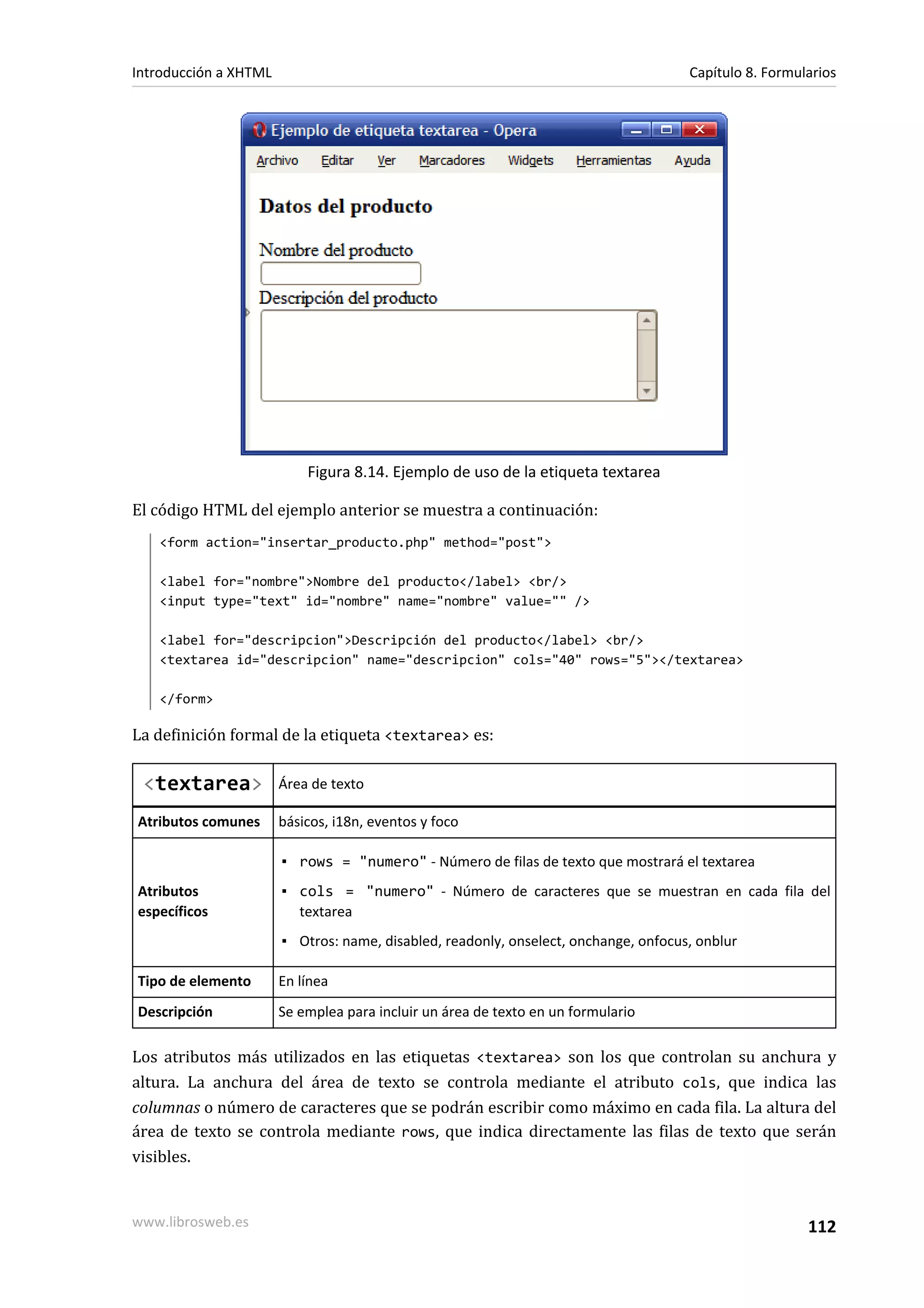 Introducción a XHTML                                                                 Capítulo 8. Formularios




                           Figura 8.14. Ejemplo de uso de la etiqueta textarea

El código HTML del ejemplo anterior se muestra a continuación:
   <form action="insertar_producto.php" method="post">

   <label for="nombre">Nombre del producto</label> <br/>
   <input type="text" id="nombre" name="nombre" value="" />

   <label for="descripcion">Descripción del producto</label> <br/>
   <textarea id="descripcion" name="descripcion" cols="40" rows="5"></textarea>

   </form>

La definición formal de la etiqueta <textarea> es:

 <textarea>            Área de texto

Atributos comunes      básicos, i18n, eventos y foco

                       ▪ rows = "numero" - Número de filas de texto que mostrará el textarea
Atributos              ▪ cols = "numero" - Número de caracteres que se muestran en cada fila del
específicos              textarea
                       ▪ Otros: name, disabled, readonly, onselect, onchange, onfocus, onblur

Tipo de elemento       En línea
Descripción            Se emplea para incluir un área de texto en un formulario

Los atributos más utilizados en las etiquetas <textarea> son los que controlan su anchura y
altura. La anchura del área de texto se controla mediante el atributo cols, que indica las
columnas o número de caracteres que se podrán escribir como máximo en cada fila. La altura del
área de texto se controla mediante rows, que indica directamente las filas de texto que serán
visibles.


www.librosweb.es                                                                                       112
 