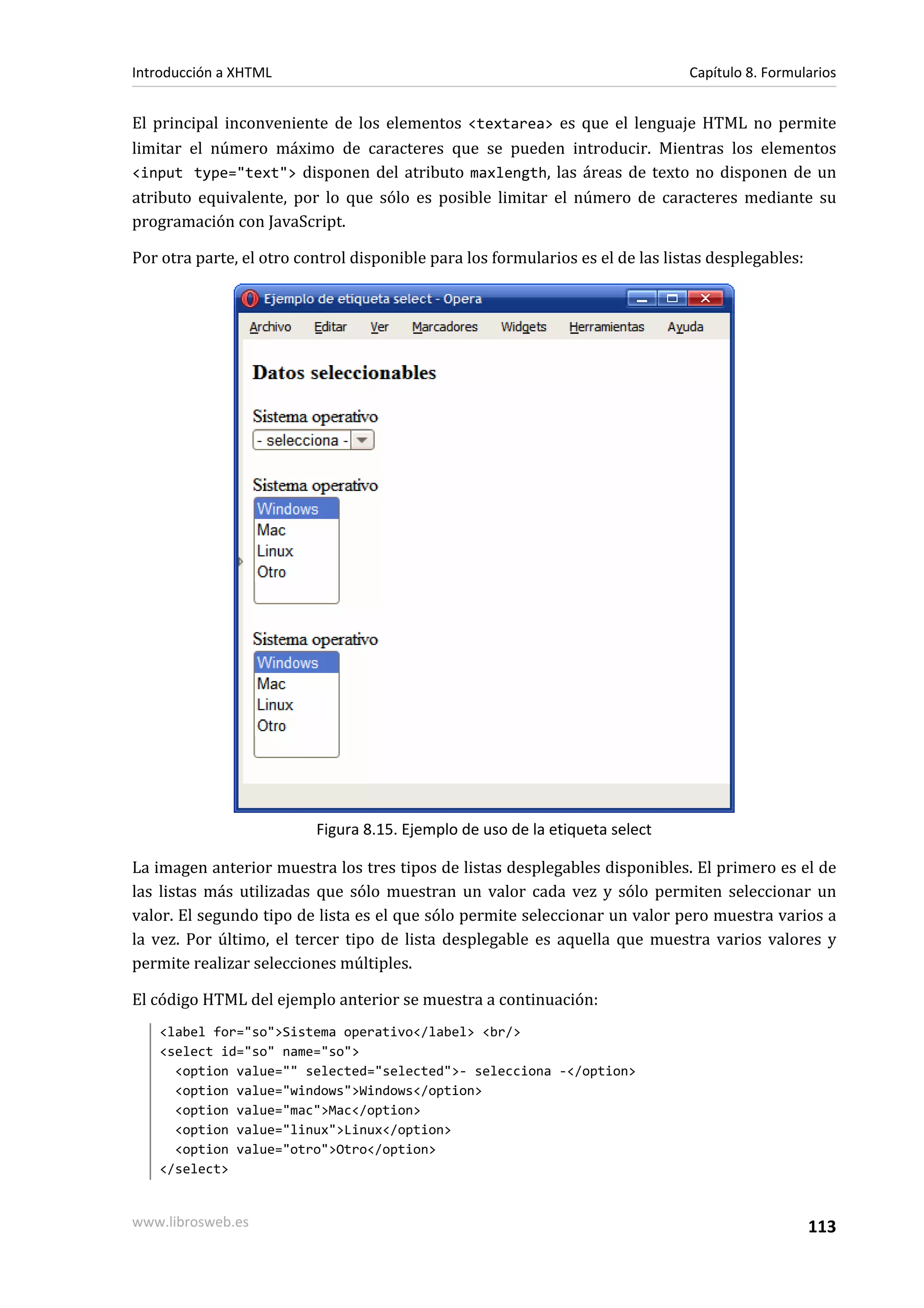 Introducción a XHTML                                                            Capítulo 8. Formularios


El principal inconveniente de los elementos <textarea> es que el lenguaje HTML no permite
limitar el número máximo de caracteres que se pueden introducir. Mientras los elementos
<input type="text"> disponen del atributo maxlength, las áreas de texto no disponen de un
atributo equivalente, por lo que sólo es posible limitar el número de caracteres mediante su
programación con JavaScript.

Por otra parte, el otro control disponible para los formularios es el de las listas desplegables:




                          Figura 8.15. Ejemplo de uso de la etiqueta select

La imagen anterior muestra los tres tipos de listas desplegables disponibles. El primero es el de
las listas más utilizadas que sólo muestran un valor cada vez y sólo permiten seleccionar un
valor. El segundo tipo de lista es el que sólo permite seleccionar un valor pero muestra varios a
la vez. Por último, el tercer tipo de lista desplegable es aquella que muestra varios valores y
permite realizar selecciones múltiples.

El código HTML del ejemplo anterior se muestra a continuación:
   <label for="so">Sistema operativo</label> <br/>
   <select id="so" name="so">
     <option value="" selected="selected">- selecciona -</option>
     <option value="windows">Windows</option>
     <option value="mac">Mac</option>
     <option value="linux">Linux</option>
     <option value="otro">Otro</option>
   </select>


www.librosweb.es                                                                                    113
 