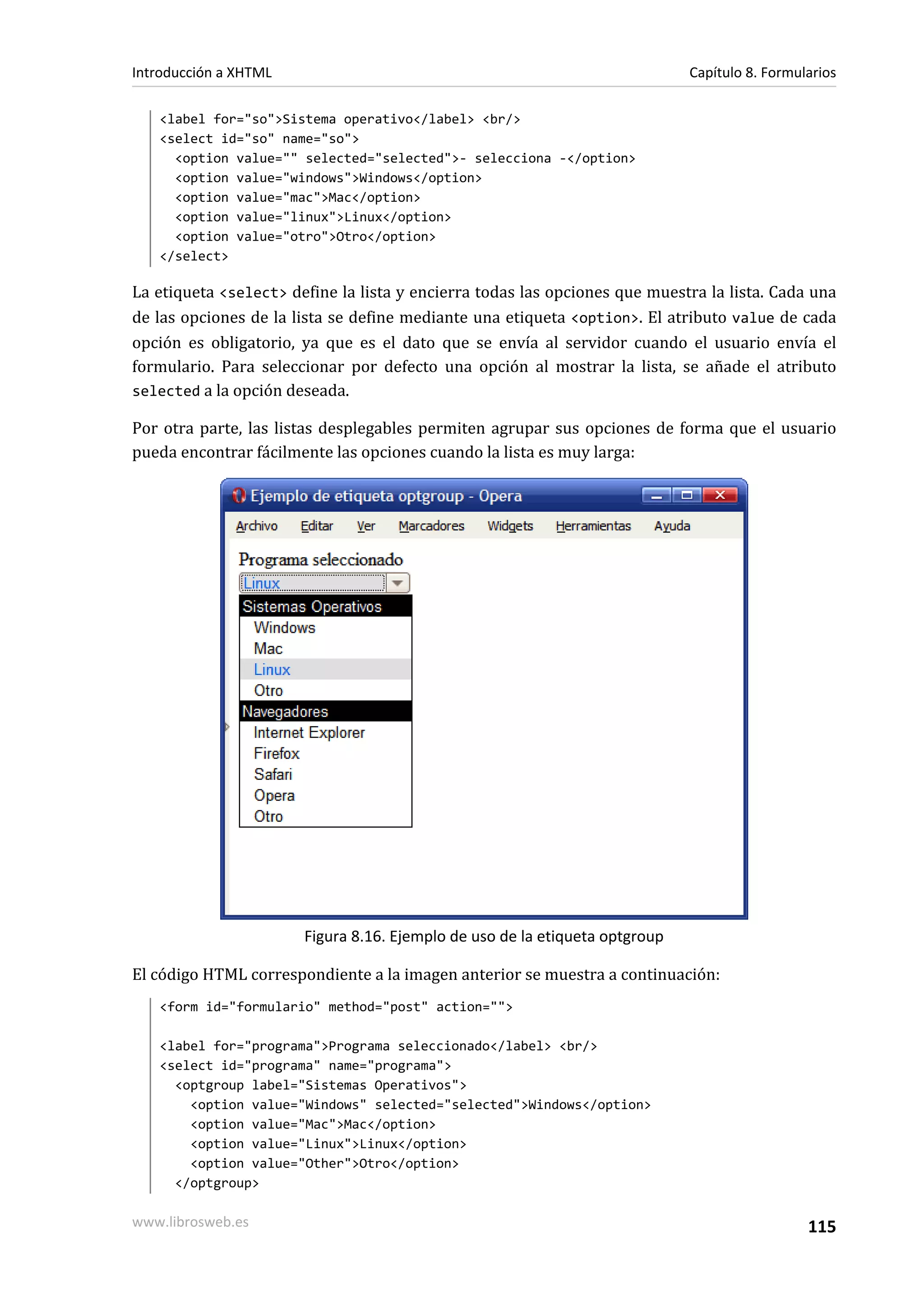 Introducción a XHTML                                                         Capítulo 8. Formularios

   <label for="so">Sistema operativo</label> <br/>
   <select id="so" name="so">
     <option value="" selected="selected">- selecciona -</option>
     <option value="windows">Windows</option>
     <option value="mac">Mac</option>
     <option value="linux">Linux</option>
     <option value="otro">Otro</option>
   </select>

La etiqueta <select> define la lista y encierra todas las opciones que muestra la lista. Cada una
de las opciones de la lista se define mediante una etiqueta <option>. El atributo value de cada
opción es obligatorio, ya que es el dato que se envía al servidor cuando el usuario envía el
formulario. Para seleccionar por defecto una opción al mostrar la lista, se añade el atributo
selected a la opción deseada.

Por otra parte, las listas desplegables permiten agrupar sus opciones de forma que el usuario
pueda encontrar fácilmente las opciones cuando la lista es muy larga:




                       Figura 8.16. Ejemplo de uso de la etiqueta optgroup

El código HTML correspondiente a la imagen anterior se muestra a continuación:
   <form id="formulario" method="post" action="">

   <label for="programa">Programa seleccionado</label> <br/>
   <select id="programa" name="programa">
     <optgroup label="Sistemas Operativos">
       <option value="Windows" selected="selected">Windows</option>
       <option value="Mac">Mac</option>
       <option value="Linux">Linux</option>
       <option value="Other">Otro</option>
     </optgroup>

www.librosweb.es                                                                               115
 