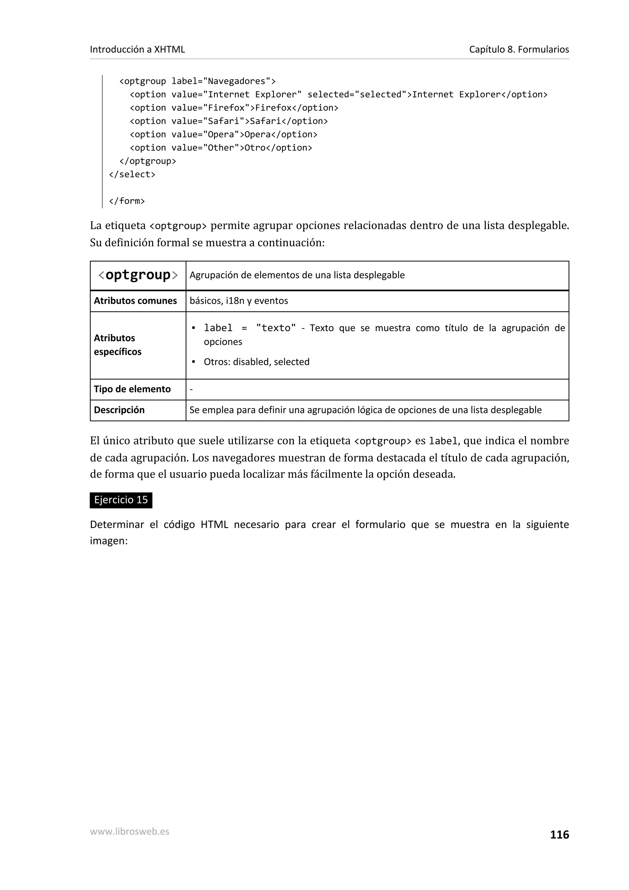 Introducción a XHTML                                                                   Capítulo 8. Formularios

     <optgroup label="Navegadores">
       <option value="Internet Explorer" selected="selected">Internet Explorer</option>
       <option value="Firefox">Firefox</option>
       <option value="Safari">Safari</option>
       <option value="Opera">Opera</option>
       <option value="Other">Otro</option>
     </optgroup>
   </select>

   </form>

La etiqueta <optgroup> permite agrupar opciones relacionadas dentro de una lista desplegable.
Su definición formal se muestra a continuación:

 <optgroup>            Agrupación de elementos de una lista desplegable

Atributos comunes      básicos, i18n y eventos

                       ▪ label = "texto" - Texto que se muestra como título de la agrupación de
Atributos                opciones
específicos
                       ▪ Otros: disabled, selected

Tipo de elemento       -
Descripción            Se emplea para definir una agrupación lógica de opciones de una lista desplegable

El único atributo que suele utilizarse con la etiqueta <optgroup> es label, que indica el nombre
de cada agrupación. Los navegadores muestran de forma destacada el título de cada agrupación,
de forma que el usuario pueda localizar más fácilmente la opción deseada.

Ejercicio 15

Determinar el código HTML necesario para crear el formulario que se muestra en la siguiente
imagen:




www.librosweb.es                                                                                           116
 