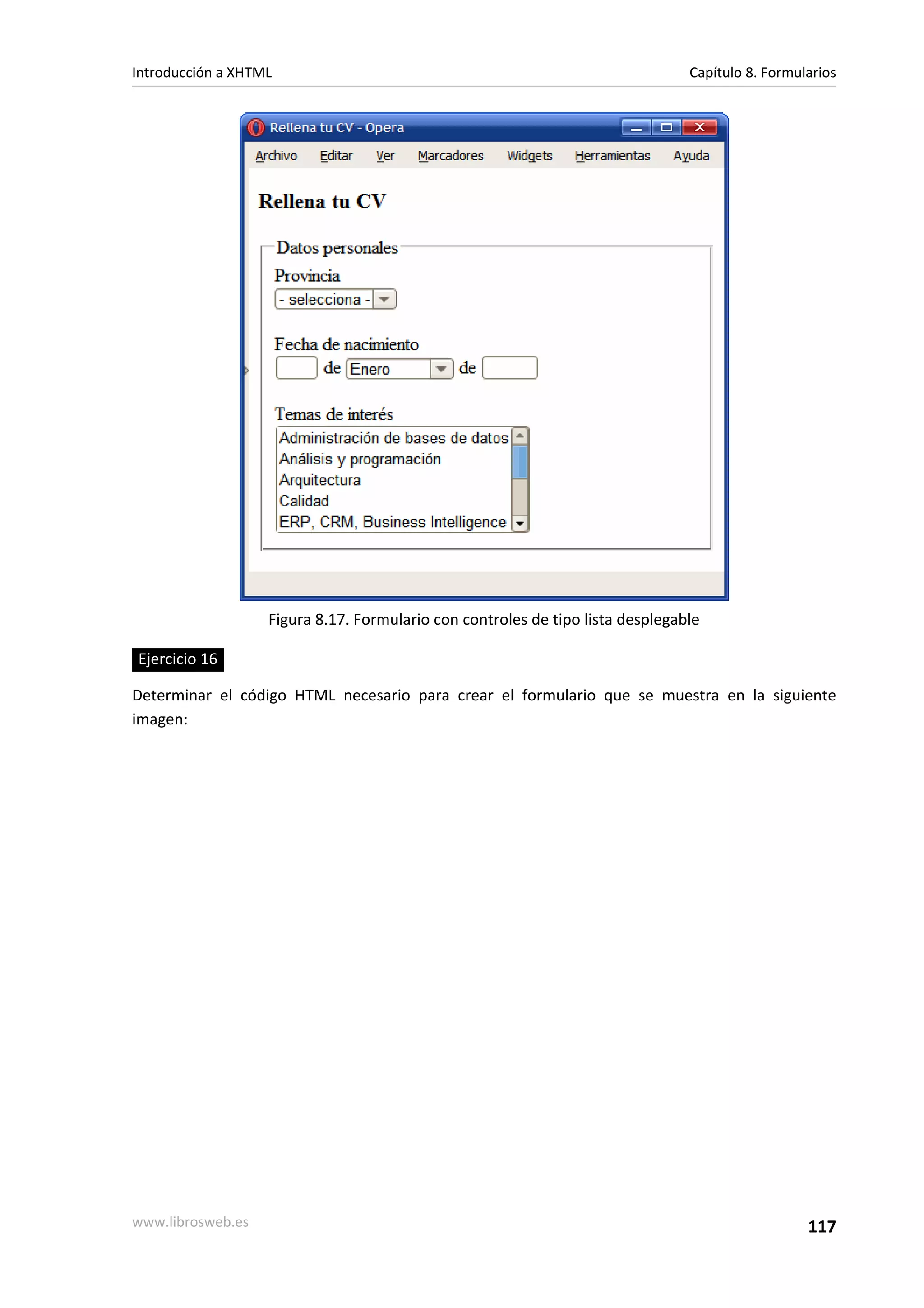 Introducción a XHTML                                                            Capítulo 8. Formularios




                   Figura 8.17. Formulario con controles de tipo lista desplegable

Ejercicio 16

Determinar el código HTML necesario para crear el formulario que se muestra en la siguiente
imagen:




www.librosweb.es                                                                                  117
 