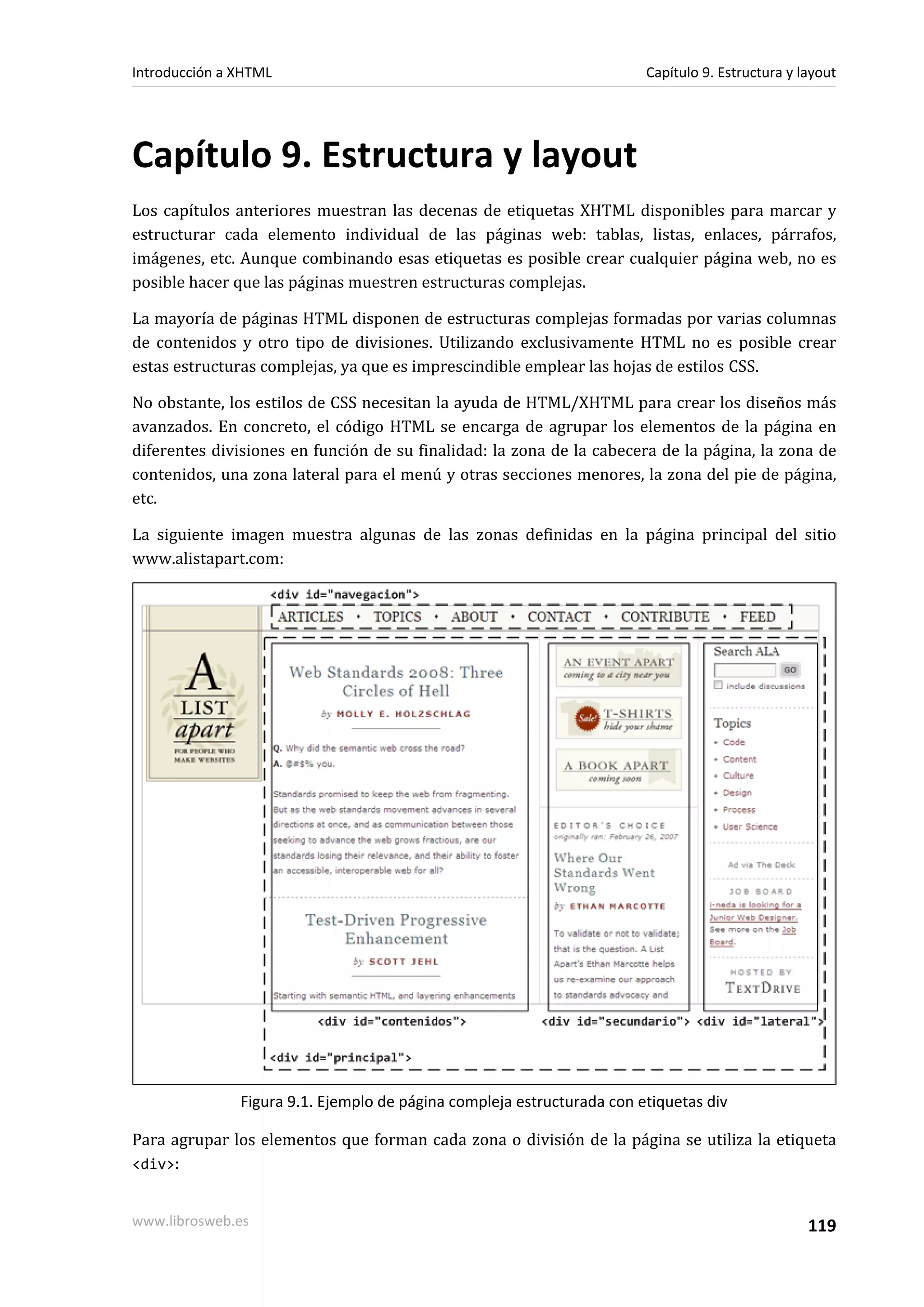 Introducción a XHTML                                                    Capítulo 9. Estructura y layout




Capítulo 9. Estructura y layout
Los capítulos anteriores muestran las decenas de etiquetas XHTML disponibles para marcar y
estructurar cada elemento individual de las páginas web: tablas, listas, enlaces, párrafos,
imágenes, etc. Aunque combinando esas etiquetas es posible crear cualquier página web, no es
posible hacer que las páginas muestren estructuras complejas.

La mayoría de páginas HTML disponen de estructuras complejas formadas por varias columnas
de contenidos y otro tipo de divisiones. Utilizando exclusivamente HTML no es posible crear
estas estructuras complejas, ya que es imprescindible emplear las hojas de estilos CSS.

No obstante, los estilos de CSS necesitan la ayuda de HTML/XHTML para crear los diseños más
avanzados. En concreto, el código HTML se encarga de agrupar los elementos de la página en
diferentes divisiones en función de su finalidad: la zona de la cabecera de la página, la zona de
contenidos, una zona lateral para el menú y otras secciones menores, la zona del pie de página,
etc.

La siguiente imagen muestra algunas de las zonas definidas en la página principal del sitio
www.alistapart.com:




               Figura 9.1. Ejemplo de página compleja estructurada con etiquetas div

Para agrupar los elementos que forman cada zona o división de la página se utiliza la etiqueta
<div>:


www.librosweb.es                                                                                  119
 