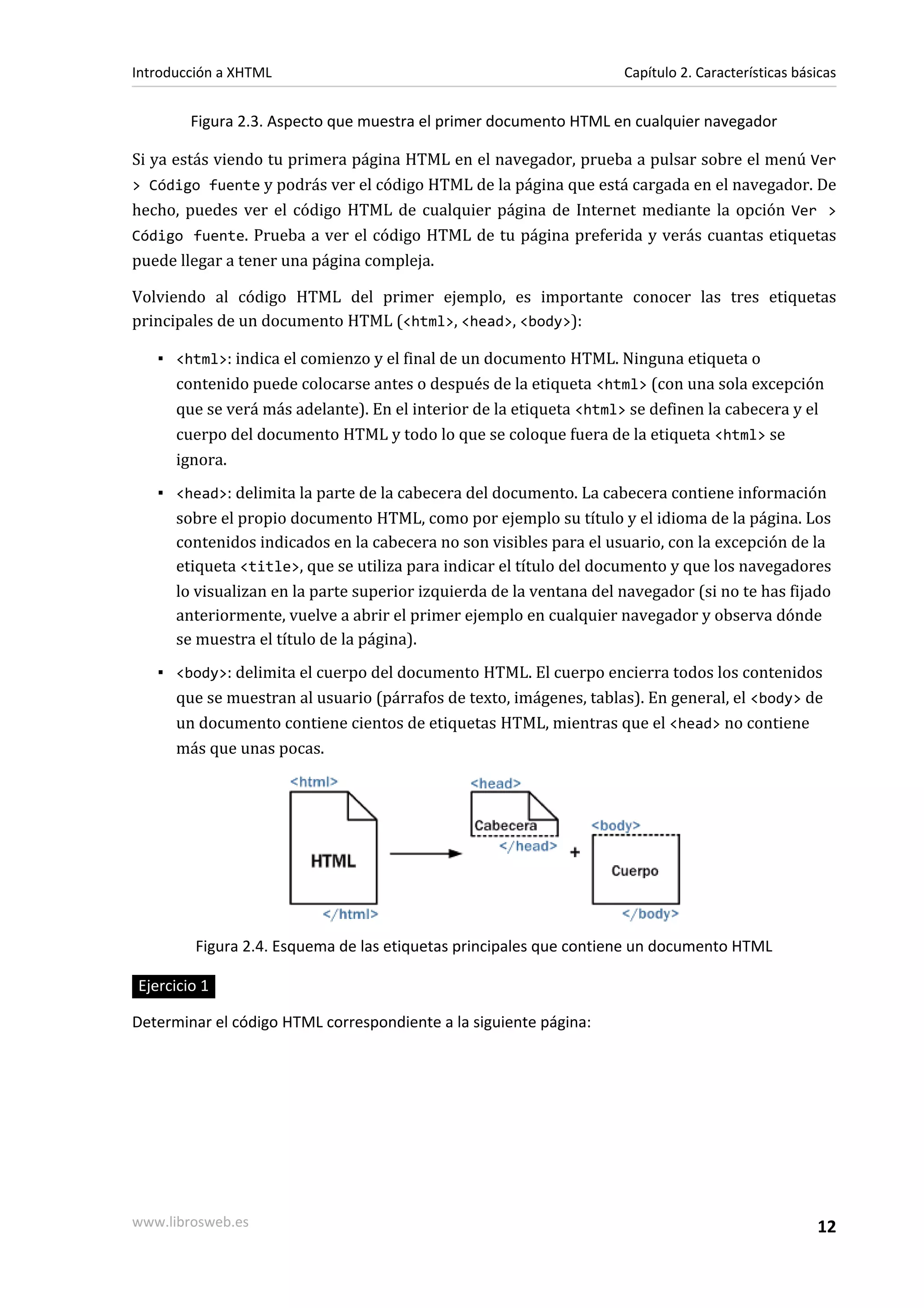 Introducción a XHTML                                                Capítulo 2. Características básicas


        Figura 2.3. Aspecto que muestra el primer documento HTML en cualquier navegador

Si ya estás viendo tu primera página HTML en el navegador, prueba a pulsar sobre el menú Ver
> Código fuente y podrás ver el código HTML de la página que está cargada en el navegador. De
hecho, puedes ver el código HTML de cualquier página de Internet mediante la opción Ver >
Código fuente. Prueba a ver el código HTML de tu página preferida y verás cuantas etiquetas
puede llegar a tener una página compleja.

Volviendo al código HTML del primer ejemplo, es importante conocer las tres etiquetas
principales de un documento HTML (<html>, <head>, <body>):

   ▪ <html>: indica el comienzo y el final de un documento HTML. Ninguna etiqueta o
     contenido puede colocarse antes o después de la etiqueta <html> (con una sola excepción
     que se verá más adelante). En el interior de la etiqueta <html> se definen la cabecera y el
     cuerpo del documento HTML y todo lo que se coloque fuera de la etiqueta <html> se
     ignora.
   ▪ <head>: delimita la parte de la cabecera del documento. La cabecera contiene información
     sobre el propio documento HTML, como por ejemplo su título y el idioma de la página. Los
     contenidos indicados en la cabecera no son visibles para el usuario, con la excepción de la
     etiqueta <title>, que se utiliza para indicar el título del documento y que los navegadores
     lo visualizan en la parte superior izquierda de la ventana del navegador (si no te has fijado
     anteriormente, vuelve a abrir el primer ejemplo en cualquier navegador y observa dónde
     se muestra el título de la página).
   ▪ <body>: delimita el cuerpo del documento HTML. El cuerpo encierra todos los contenidos
     que se muestran al usuario (párrafos de texto, imágenes, tablas). En general, el <body> de
     un documento contiene cientos de etiquetas HTML, mientras que el <head> no contiene
     más que unas pocas.




         Figura 2.4. Esquema de las etiquetas principales que contiene un documento HTML

Ejercicio 1

Determinar el código HTML correspondiente a la siguiente página:




www.librosweb.es                                                                                   12
 