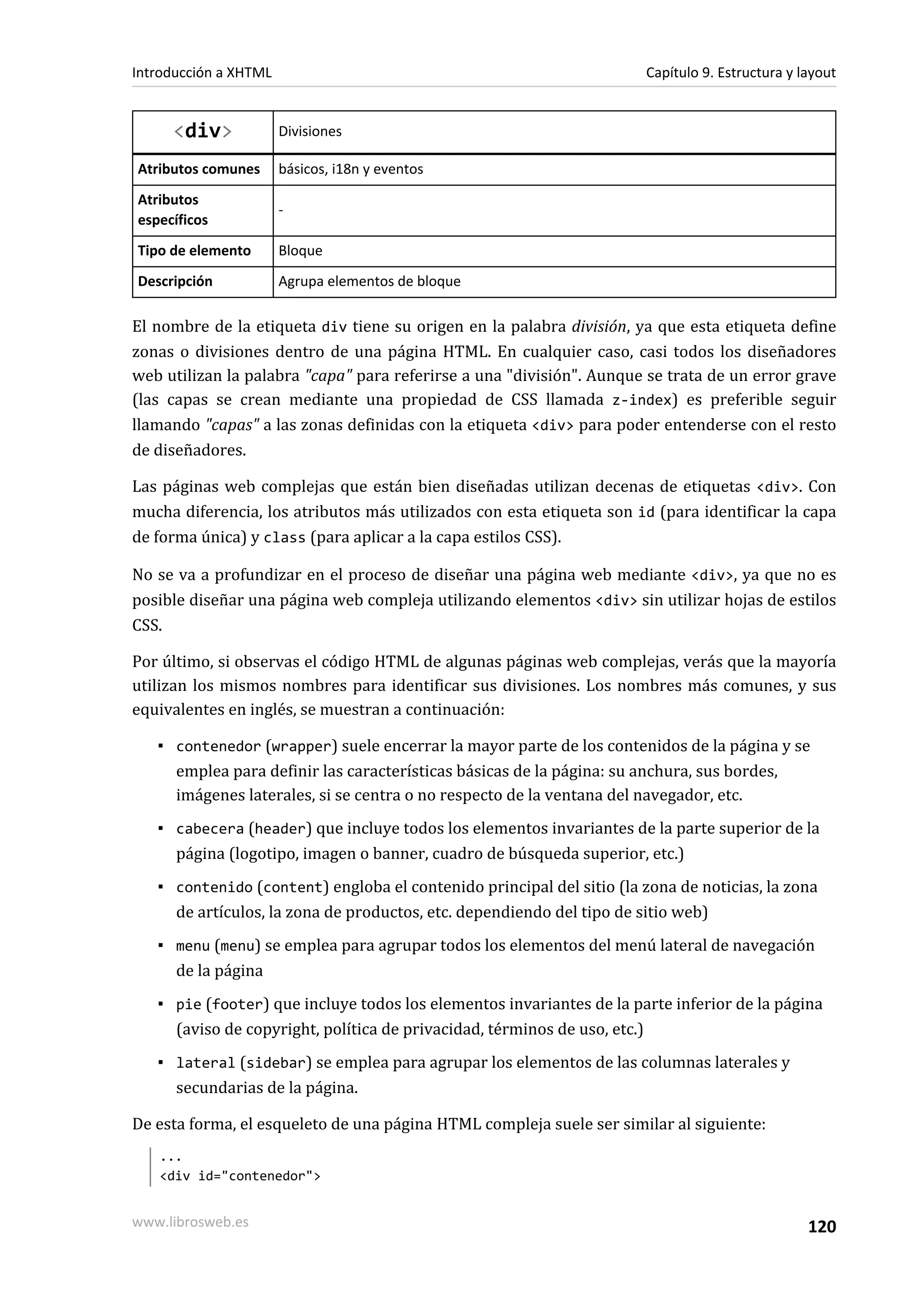 Introducción a XHTML                                                   Capítulo 9. Estructura y layout


     <div>             Divisiones

Atributos comunes      básicos, i18n y eventos
Atributos
                       -
específicos
Tipo de elemento       Bloque
Descripción            Agrupa elementos de bloque

El nombre de la etiqueta div tiene su origen en la palabra división, ya que esta etiqueta define
zonas o divisiones dentro de una página HTML. En cualquier caso, casi todos los diseñadores
web utilizan la palabra "capa" para referirse a una "división". Aunque se trata de un error grave
(las capas se crean mediante una propiedad de CSS llamada z-index) es preferible seguir
llamando "capas" a las zonas definidas con la etiqueta <div> para poder entenderse con el resto
de diseñadores.

Las páginas web complejas que están bien diseñadas utilizan decenas de etiquetas <div>. Con
mucha diferencia, los atributos más utilizados con esta etiqueta son id (para identificar la capa
de forma única) y class (para aplicar a la capa estilos CSS).

No se va a profundizar en el proceso de diseñar una página web mediante <div>, ya que no es
posible diseñar una página web compleja utilizando elementos <div> sin utilizar hojas de estilos
CSS.

Por último, si observas el código HTML de algunas páginas web complejas, verás que la mayoría
utilizan los mismos nombres para identificar sus divisiones. Los nombres más comunes, y sus
equivalentes en inglés, se muestran a continuación:

   ▪ contenedor (wrapper) suele encerrar la mayor parte de los contenidos de la página y se
     emplea para definir las características básicas de la página: su anchura, sus bordes,
     imágenes laterales, si se centra o no respecto de la ventana del navegador, etc.
   ▪ cabecera (header) que incluye todos los elementos invariantes de la parte superior de la
     página (logotipo, imagen o banner, cuadro de búsqueda superior, etc.)
   ▪ contenido (content) engloba el contenido principal del sitio (la zona de noticias, la zona
     de artículos, la zona de productos, etc. dependiendo del tipo de sitio web)
   ▪ menu (menu) se emplea para agrupar todos los elementos del menú lateral de navegación
     de la página
   ▪ pie (footer) que incluye todos los elementos invariantes de la parte inferior de la página
     (aviso de copyright, política de privacidad, términos de uso, etc.)
   ▪ lateral (sidebar) se emplea para agrupar los elementos de las columnas laterales y
     secundarias de la página.

De esta forma, el esqueleto de una página HTML compleja suele ser similar al siguiente:
   ...
   <div id="contenedor">


www.librosweb.es                                                                                 120
 