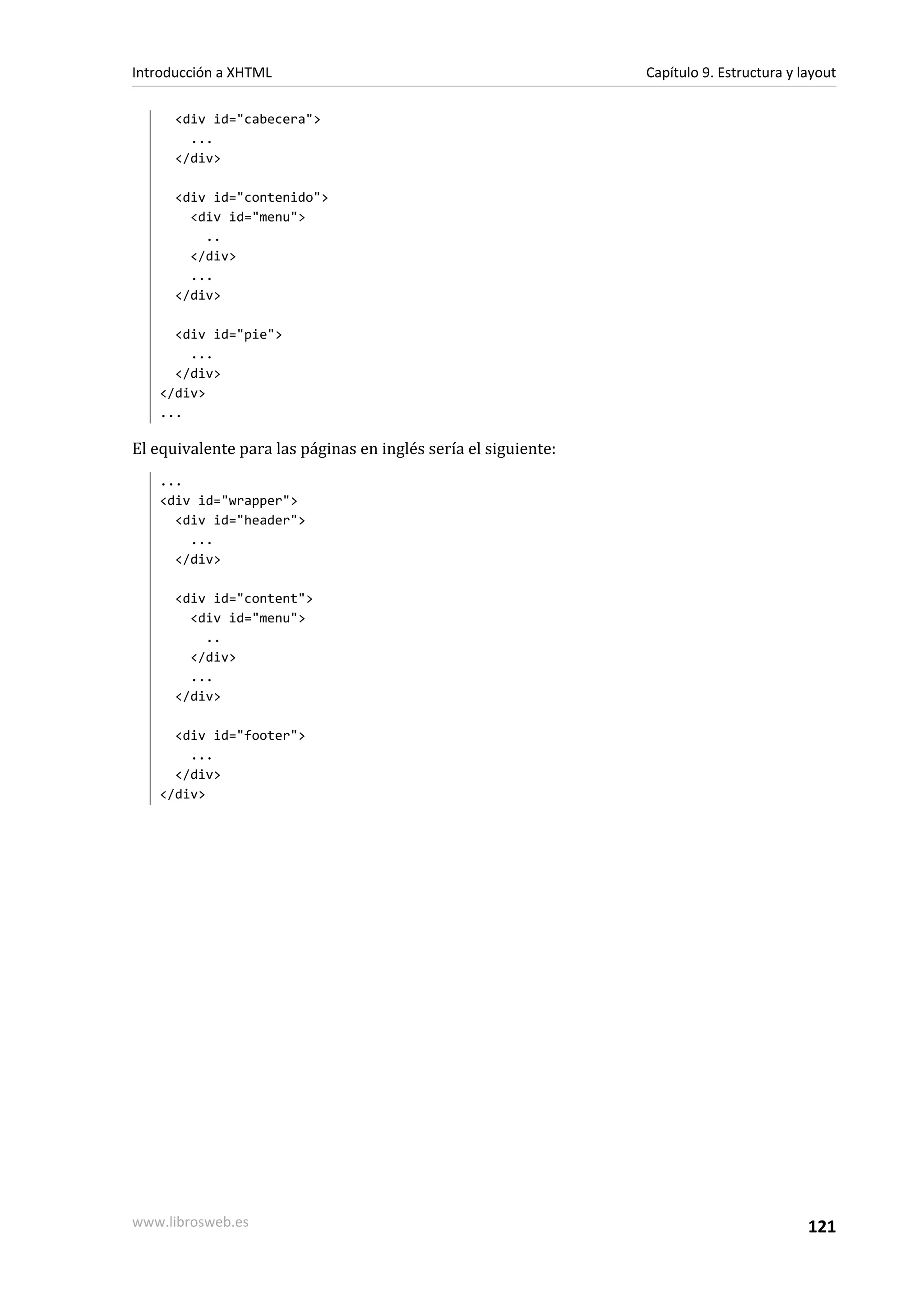 Introducción a XHTML                                            Capítulo 9. Estructura y layout

      <div id="cabecera">
        ...
      </div>

      <div id="contenido">
        <div id="menu">
          ..
        </div>
        ...
      </div>

     <div id="pie">
       ...
     </div>
   </div>
   ...

El equivalente para las páginas en inglés sería el siguiente:
   ...
   <div id="wrapper">
     <div id="header">
       ...
     </div>

      <div id="content">
        <div id="menu">
          ..
        </div>
        ...
      </div>

     <div id="footer">
       ...
     </div>
   </div>




www.librosweb.es                                                                          121
 