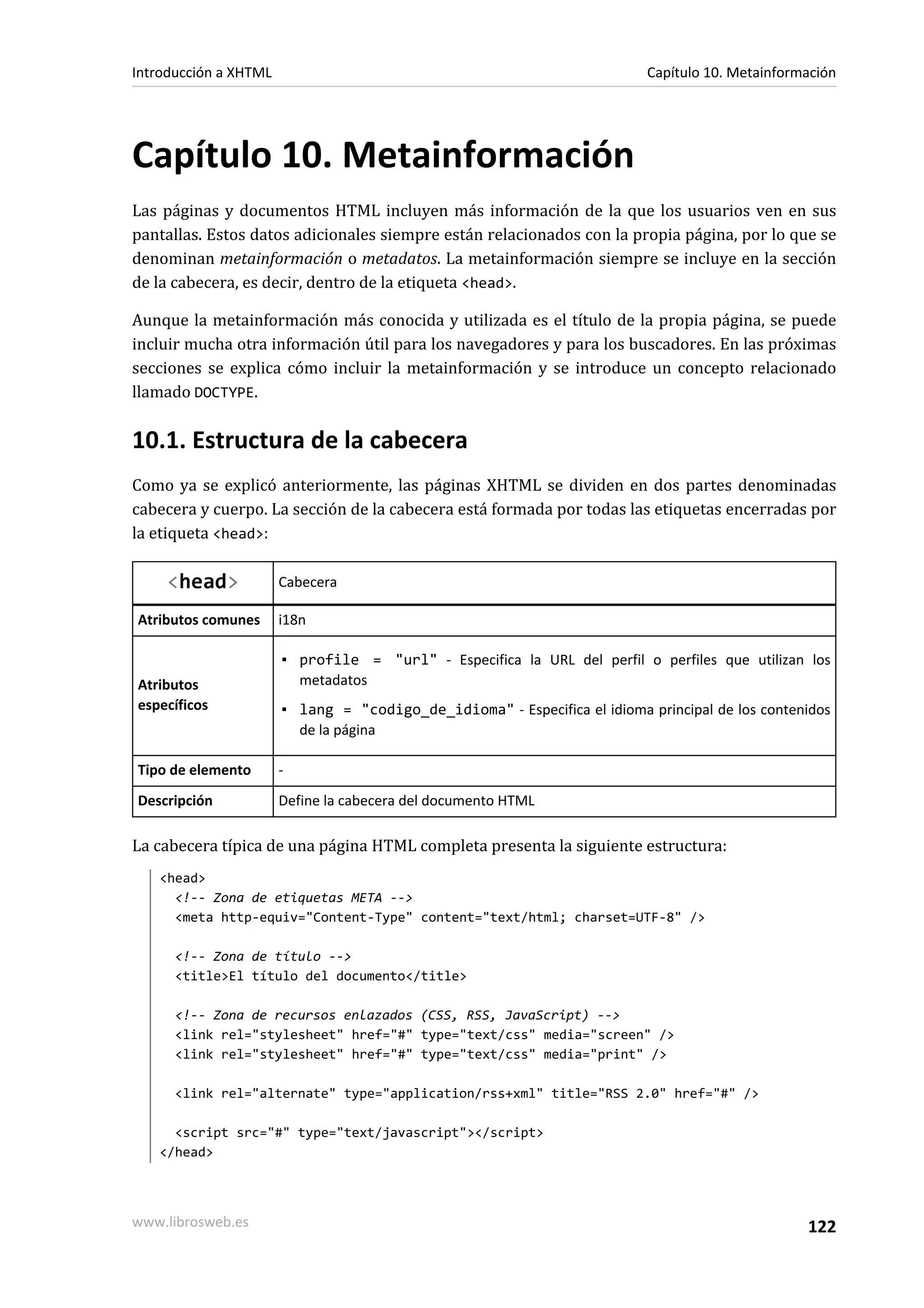 Introducción a XHTML                                                      Capítulo 10. Metainformación




Capítulo 10. Metainformación
Las páginas y documentos HTML incluyen más información de la que los usuarios ven en sus
pantallas. Estos datos adicionales siempre están relacionados con la propia página, por lo que se
denominan metainformación o metadatos. La metainformación siempre se incluye en la sección
de la cabecera, es decir, dentro de la etiqueta <head>.

Aunque la metainformación más conocida y utilizada es el título de la propia página, se puede
incluir mucha otra información útil para los navegadores y para los buscadores. En las próximas
secciones se explica cómo incluir la metainformación y se introduce un concepto relacionado
llamado DOCTYPE.

10.1. Estructura de la cabecera
Como ya se explicó anteriormente, las páginas XHTML se dividen en dos partes denominadas
cabecera y cuerpo. La sección de la cabecera está formada por todas las etiquetas encerradas por
la etiqueta <head>:

     <head>            Cabecera

Atributos comunes      i18n

                       ▪ profile = "url" - Especifica la URL del perfil o perfiles que utilizan los
Atributos                metadatos
específicos            ▪ lang = "codigo_de_idioma" - Especifica el idioma principal de los contenidos
                         de la página

Tipo de elemento       -
Descripción            Define la cabecera del documento HTML

La cabecera típica de una página HTML completa presenta la siguiente estructura:
   <head>
     <!-- Zona de etiquetas META -->
     <meta http-equiv="Content-Type" content="text/html; charset=UTF-8" />

      <!-- Zona de título -->
      <title>El título del documento</title>

      <!-- Zona de recursos enlazados (CSS, RSS, JavaScript) -->
      <link rel="stylesheet" href="#" type="text/css" media="screen" />
      <link rel="stylesheet" href="#" type="text/css" media="print" />

      <link rel="alternate" type="application/rss+xml" title="RSS 2.0" href="#" />

     <script src="#" type="text/javascript"></script>
   </head>




www.librosweb.es                                                                                 122
 