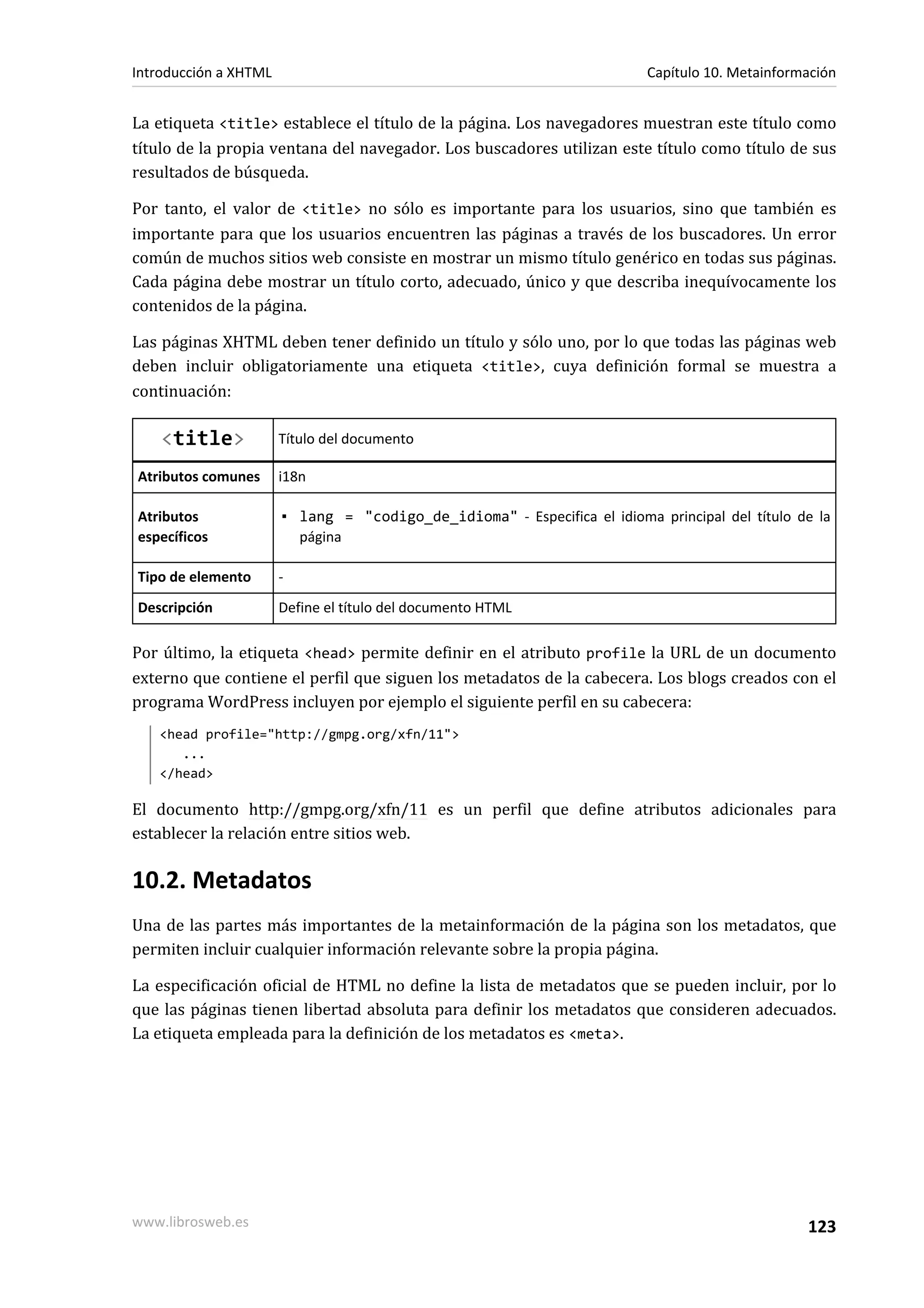 Introducción a XHTML                                                      Capítulo 10. Metainformación


La etiqueta <title> establece el título de la página. Los navegadores muestran este título como
título de la propia ventana del navegador. Los buscadores utilizan este título como título de sus
resultados de búsqueda.

Por tanto, el valor de <title> no sólo es importante para los usuarios, sino que también es
importante para que los usuarios encuentren las páginas a través de los buscadores. Un error
común de muchos sitios web consiste en mostrar un mismo título genérico en todas sus páginas.
Cada página debe mostrar un título corto, adecuado, único y que describa inequívocamente los
contenidos de la página.

Las páginas XHTML deben tener definido un título y sólo uno, por lo que todas las páginas web
deben incluir obligatoriamente una etiqueta <title>, cuya definición formal se muestra a
continuación:

    <title>            Título del documento

Atributos comunes      i18n

Atributos              ▪ lang = "codigo_de_idioma" - Especifica el idioma principal del título de la
específicos              página

Tipo de elemento       -
Descripción            Define el título del documento HTML

Por último, la etiqueta <head> permite definir en el atributo profile la URL de un documento
externo que contiene el perfil que siguen los metadatos de la cabecera. Los blogs creados con el
programa WordPress incluyen por ejemplo el siguiente perfil en su cabecera:
   <head profile="http://gmpg.org/xfn/11">
      ...
   </head>

El documento http://gmpg.org/xfn/11 es un perfil que define atributos adicionales para
establecer la relación entre sitios web.

10.2. Metadatos
Una de las partes más importantes de la metainformación de la página son los metadatos, que
permiten incluir cualquier información relevante sobre la propia página.

La especificación oficial de HTML no define la lista de metadatos que se pueden incluir, por lo
que las páginas tienen libertad absoluta para definir los metadatos que consideren adecuados.
La etiqueta empleada para la definición de los metadatos es <meta>.




www.librosweb.es                                                                                 123
 